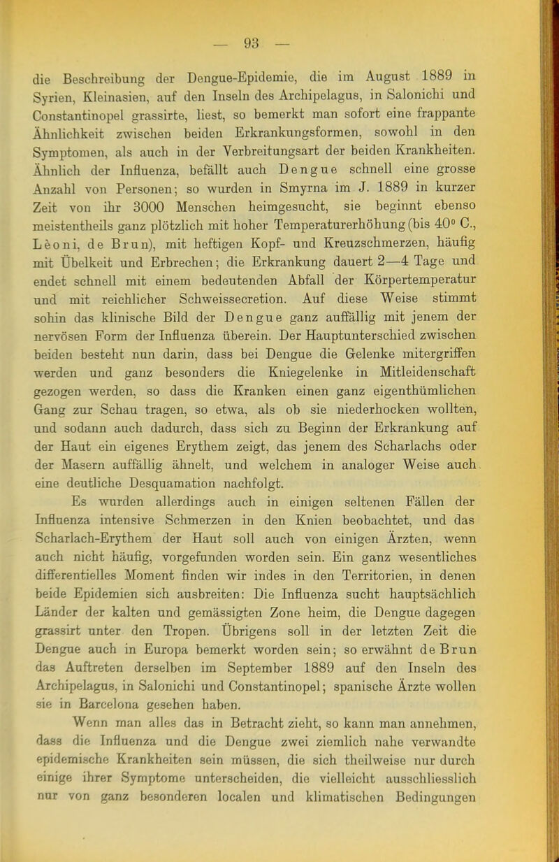 die Beschreibung der Dengue-Epidemie, die im August 1889 in Syrien, Kleinasien, auf den Inseln des Archipelagus, in Salonichi und Constantinopel grassirte, liest, so bemerkt man sofort eine frappante Ähnlichkeit zwischen beiden Erkrankungsformen, sowohl in den Symptomen, als auch in der Verbreitungsart der beiden Krankheiten. Ähnlich der Influenza, befällt auch Dengue schnell eine grosse Anzahl von Personen; so wurden in Smyrna im J. 1889 in kurzer Zeit von ihr 3000 Menschen heimgesucht, sie beginnt ebenso meistentheils ganz plötzlich mit hoher Temperaturerhöhung (bis 40° C, Leoni, de Brun), mit heftigen Kopf- und Kreuzschmerzen, häufig mit Übelkeit und Erbrechen; die Erkrankung dauert 2—4 Tage und endet schnell mit einem bedeutenden Abfall der Körpertemperatur und mit reichlicher Schweissecretion. Auf diese Weise stimmt sohin das klinische Bild der Dengue ganz auffällig mit jenem der nervösen Form der Influenza überein. Der Hauptunterschied zwischen beiden besteht nun darin, dass bei Dengue die Gelenke mitergriffen werden und ganz besonders die Kniegelenke in Mitleidenschaft gezogen werden, so dass die Kranken einen ganz eigenthümlichen Gang zur Schau tragen, so etwa, als ob sie niederhocken wollten, und sodann auch dadurch, dass sich zu Beginn der Erkrankung auf der Haut ein eigenes Erythem zeigt, das jenem des Scharlachs oder der Masern auffällig ähnelt, und welchem in analoger Weise auch, eine deutliche Desquamation nachfolgt. Es wurden allerdings auch in einigen seltenen Fällen der Influenza intensive Schmerzen in den Knien beobachtet, und das Scharlach-Erythem der Haut soll auch von einigen Ärzten, wenn auch nicht häufig, vorgefunden worden sein. Ein ganz wesentliches differentielles Moment finden wir indes in den Territorien, in denen beide Epidemien sich ausbreiten: Die Influenza sucht hauptsächlich Länder der kalten und gemässigten Zone heim, die Dengue dagegen grassirt unter den Tropen. Übrigens soll in der letzten Zeit die Dengue auch in Europa bemerkt worden sein; so erwähnt de Brun das Auftreten derselben im September 1889 auf den Inseln des Archipelagus, in Salonichi und Constantinopel; spanische Ärzte wollen sie in Barcelona gesehen haben. Wenn man alles das in Betracht zieht, so kann man annehmen, dass die Influenza und die Dengue zwei ziemlich nahe verwandte epidemische Krankheiten sein müssen, die sich theilweise nur durch einige ihrer Symptome unterscheiden, die vielleicht ausschliesslich nur von ganz besonderen localen und klimatischen Bedingungen