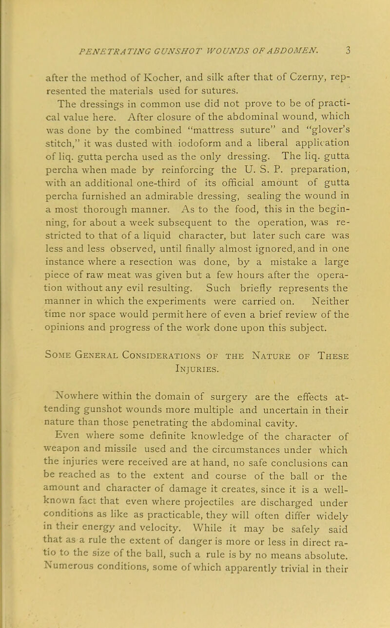 after the method of Kocher, and silk after that of Czerny, rep- resented the materials used for sutures. The dressings in common use did not prove to be of practi- cal value here. After closure of the abdominal wound, which was done by the combined mattress suture and glover's stitch, it was dusted with iodoform and a liberal applic ation of liq. gutta percha used as the only dressing. The liq. gutta percha when made by reinforcing the U. S. P. preparation, with an additional one-third of its official amount of gutta percha furnished an admirable dressing, sealing the wound in a most thorough manner. As to the food, this in the begin- ning, for about a week subsequent to the operation, was re- stricted to that of a liquid character, but later such care was less and less observed, until finally almost ignored, and in one instance where a resection was done, by a mistake a large piece of raw meat was given but a few hours after the opera- tion without any evil resulting. Such briefly represents the manner in which the experiments were carried on. Neither time nor space would permit here of even a brief review of the opinions and progress of the work done upon this subject. Some General Considerations of the Nature of These Injuries. Nowhere within the domain of surgery are the effects at- tending gunshot wounds more multiple and uncertain in their nature than those penetrating the abdominal cavity. Even where some definite knowledge of the character of weapon and missile used and the circumstances under which the injuries were received are at hand, no safe conclusions can be reached as to the extent and course of the ball or the amount and character of damage it creates, since it is a well- known fact that even where projectiles are discharged under conditions as like as practicable, they will often differ widely in their energy and velocity. While it may be safely said that as a rule the extent of danger is more or less in direct ra- tio to the size of the ball, such a rule is by no means absolute. Numerous conditions, some of which apparently trivial in their