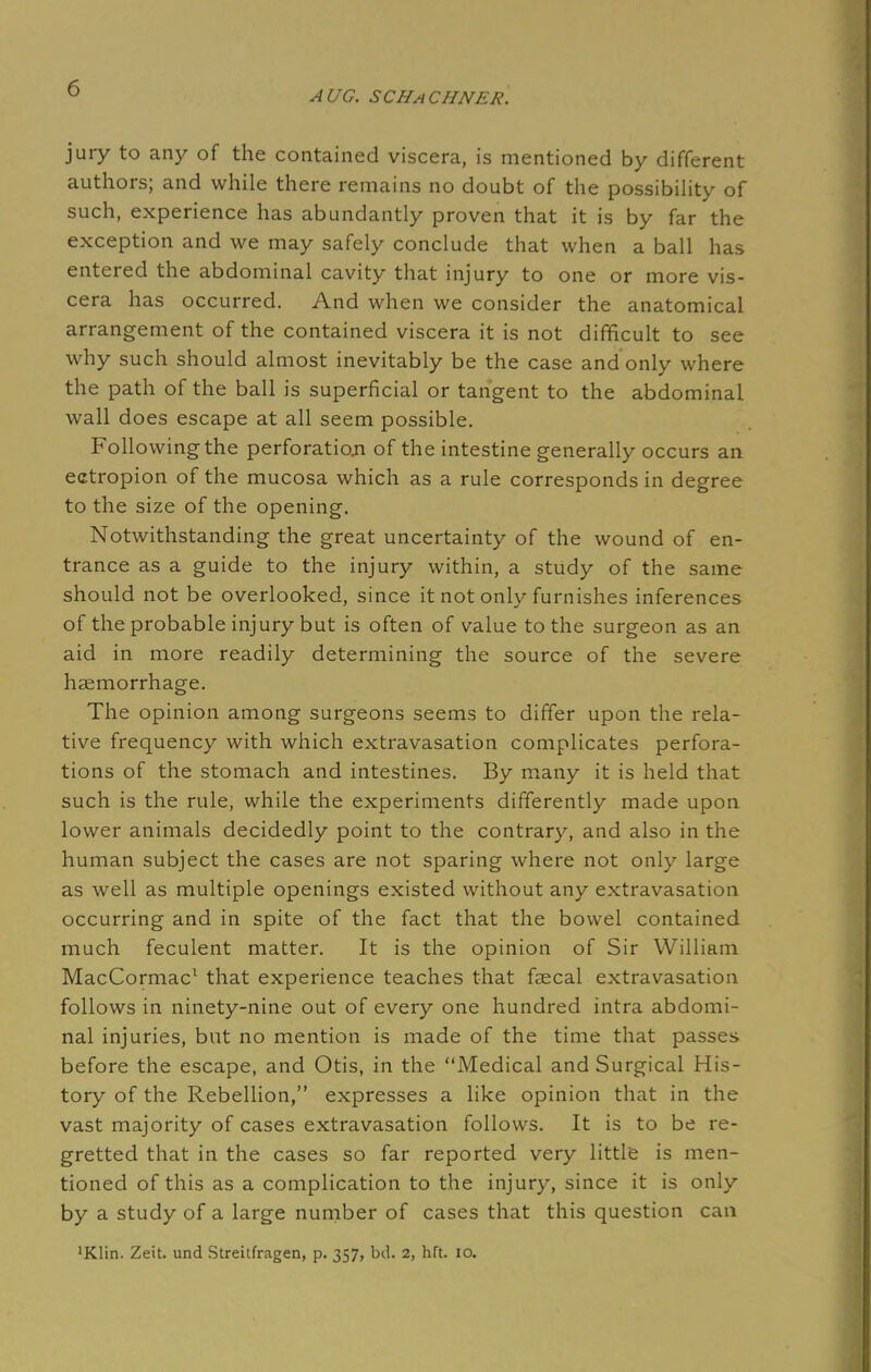 AUG. SCHaCHNER. jury to any of the contained viscera, is mentioned by different authors; and while there remains no doubt of the possibility of such, experience has abundantly proven that it is by far the exception and we may safely conclude that when a ball has entered the abdominal cavity that injury to one or more vis- cera has occurred. And when we consider the anatomical arrangement of the contained viscera it is not difficult to see why such should almost inevitably be the case and only where the path of the ball is superficial or tangent to the abdominal wall does escape at all seem possible. Following the perforation of the intestine generally occurs an ectropion of the mucosa which as a rule corresponds in degree to the size of the opening. Notwithstanding the great uncertainty of the wound of en- trance as a guide to the injury within, a study of the same should not be overlooked, since it not only furnishes inferences of the probable injury but is often of value to the surgeon as an aid in more readily determining the source of the severe haemorrhage. The opinion among surgeons seems to differ upon the rela- tive frequency with which extravasation complicates perfora- tions of the stomach and intestines. By many it is held that such is the rule, while the experiments differently made upon lower animals decidedly point to the contrary, and also in the human subject the cases are not sparing where not only large as well as multiple openings existed without any extravasation occurring and in spite of the fact that the bowel contained much feculent matter. It is the opinion of Sir William MacCormac1 that experience teaches that faecal extravasation follows in ninety-nine out of every one hundred intra abdomi- nal injuries, but no mention is made of the time that passes before the escape, and Otis, in the Medical and Surgical His- tory of the Rebellion, expresses a like opinion that in the vast majority of cases extravasation follows. It is to be re- gretted that in the cases so far reported very little is men- tioned of this as a complication to the injury, since it is only by a study of a large number of cases that this question can 'Klin. Zeit. und Streitfragen, p. 357, bd. 2, hit. 10.