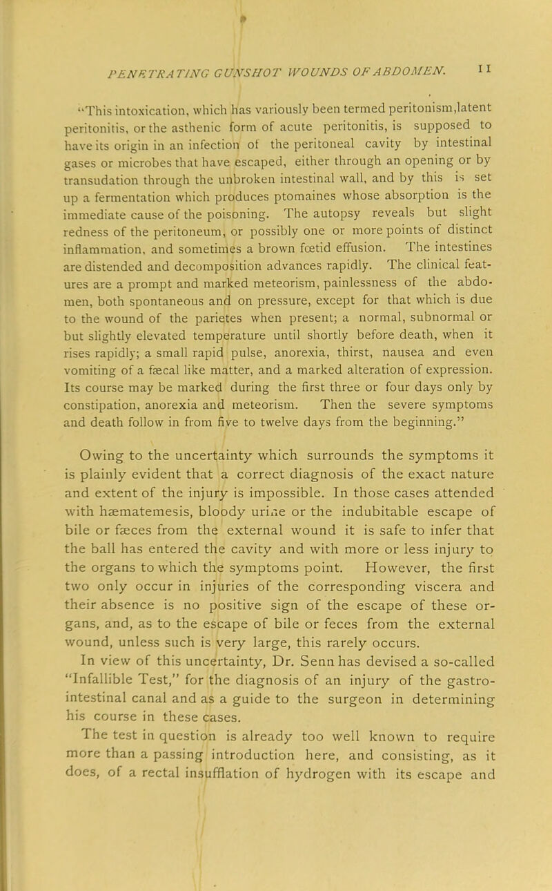 This intoxication, which has variously been termed peritonism,latent peritonitis, or the asthenic form of acute peritonitis, is supposed to have its origin in an infection of the peritoneal cavity by intestinal gases or microbes that have escaped, either through an opening or by transudation through the unbroken intestinal wall, and by this is set up a fermentation which produces ptomaines whose absorption is the immediate cause of the poisoning. The autopsy reveals but slight redness of the peritoneum, or possibly one or more points of distinct inflammation, and sometimes a brown foetid effusion. The intestines are distended and decomposition advances rapidly. The clinical feat- ures are a prompt and marked meteorism, painlessness of the abdo- men, both spontaneous and on pressure, except for that which is due to the wound of the parietes when present; a normal, subnormal or but slightly elevated temperature until shortly before death, when it rises rapidly; a small rapid pulse, anorexia, thirst, nausea and even vomiting of a faecal like matter, and a marked alteration of expression. Its course may be marked during the first three or four days only by constipation, anorexia and meteorism. Then the severe symptoms and death follow in from five to twelve days from the beginning. Owing to the uncertainty which surrounds the symptoms it is plainly evident that a correct diagnosis of the exact nature and extent of the injury is impossible. In those cases attended with hsmatemesis, bloody urine or the indubitable escape of bile or faeces from the external wound it is safe to infer that the ball has entered the cavity and with more or less injury to the organs to which the symptoms point. However, the first two only occur in injuries of the corresponding viscera and their absence is no positive sign of the escape of these or- gans, and, as to the escape of bile or feces from the external wound, unless such is very large, this rarely occurs. In view of this uncertainty, Dr. Senn has devised a so-called Infallible Test, for the diagnosis of an injury of the gastro- intestinal canal and as a guide to the surgeon in determining his course in these cases. The test in question is already too well known to require more than a passing introduction here, and consisting, as it does, of a rectal insufflation of hydrogen with its escape and