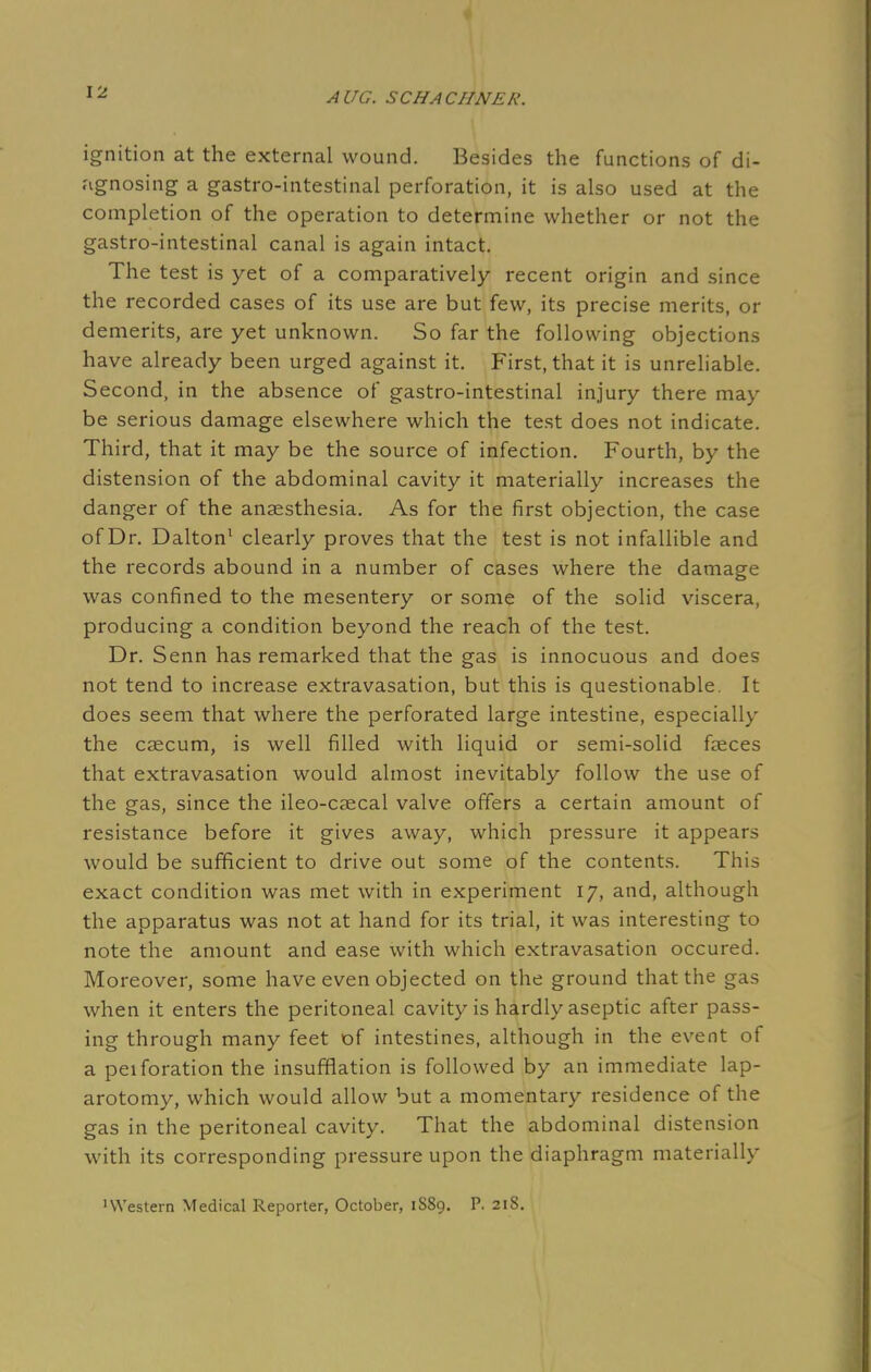 ignition at the external wound. Besides the functions of di- agnosing a gastro-intestinal perforation, it is also used at the completion of the operation to determine whether or not the gastro-intestinal canal is again intact. The test is yet of a comparatively recent origin and since the recorded cases of its use are but few, its precise merits, or demerits, are yet unknown. So far the following objections have already been urged against it. First, that it is unreliable. Second, in the absence of gastro-intestinal injury there may be serious damage elsewhere which the test does not indicate. Third, that it may be the source of infection. Fourth, by the distension of the abdominal cavity it materially increases the danger of the anaesthesia. As for the first objection, the case of Dr. Dalton1 clearly proves that the test is not infallible and the records abound in a number of cases where the damage was confined to the mesentery or some of the solid viscera, producing a condition beyond the reach of the test. Dr. Senn has remarked that the gas is innocuous and does not tend to increase extravasation, but this is questionable. It does seem that where the perforated large intestine, especially the caecum, is well filled with liquid or semi-solid faeces that extravasation would almost inevitably follow the use of the gas, since the ileo-caecal valve offers a certain amount of resistance before it gives away, which pressure it appears would be sufficient to drive out some of the contents. This exact condition was met with in experiment 17, and, although the apparatus was not at hand for its trial, it was interesting to note the amount and ease with which extravasation occured. Moreover, some have even objected on the ground that the gas when it enters the peritoneal cavity is hardly aseptic after pass- ing through many feet of intestines, although in the event of a peiforation the insufflation is followed by an immediate lap- arotomy, which would allow but a momentary residence of the gas in the peritoneal cavity. That the abdominal distension with its corresponding pressure upon the diaphragm materially 'Western Medical Reporter, October, 1S89. P. 218.