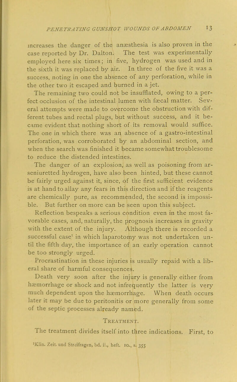 increases the danger of the anaesthesia is also proven in the case reported by Dr. Dalton. The test was experimentally employed here six times; in five, hydrogen was used and in the sixth it was replaced by air. In three of the five it was a success, noting in one the absence of any perforation, while in the other two it escaped and burned in a jet. The remaining two could not be insufflated, owing to a per- fect occlusion of the intestinal lumen with faecal matter. Sev- eral attempts were made to overcome the obstruction with dif- ferent tubes and rectal plugs, but without success, and it be- came evident that nothing short of its removal would suffice. The one in which there was an absence of a gastro-intestinal perforation, was corroborated by an abdominal section, and when the search was finished it became somewhat troublesome to reduce the distended intestines. The danger of an explosion, as well as poisoning from ar- seniuretted hydrogen, have also been hinted, but these cannot be fairly urged against it, since, of the first sufficient evidence is at hand to allay any fears in this direction and if the reagents are chemically pure, as recommended, the second is impossi- ble. But further on more can be seen upon this subject. Reflection bespeaks a serious condition even in the most fa- vorable cases, and, naturally, the prognosis increases in gravity with the extent of the injury. Although there is recorded a successful case1 in which laparotomy was not undertaken un- til the fifth day, the importance of an early operation cannot be too strongly urged. Procrastination in these injuries is usually repaid with a lib- eral share of harmful consequences. Death very soon after the injury is generally either from haemorrhage or shock and not infrequently the latter is very much dependent upon the haemorrhage. When death occurs later it may be due to peritonitis or more generally from some of the septic processes already named. Treatment. The treatment divides itself into three indications. First, to 'Klin. Zeit. unci Strdfragm, txL i'., heft. 10., s. 355