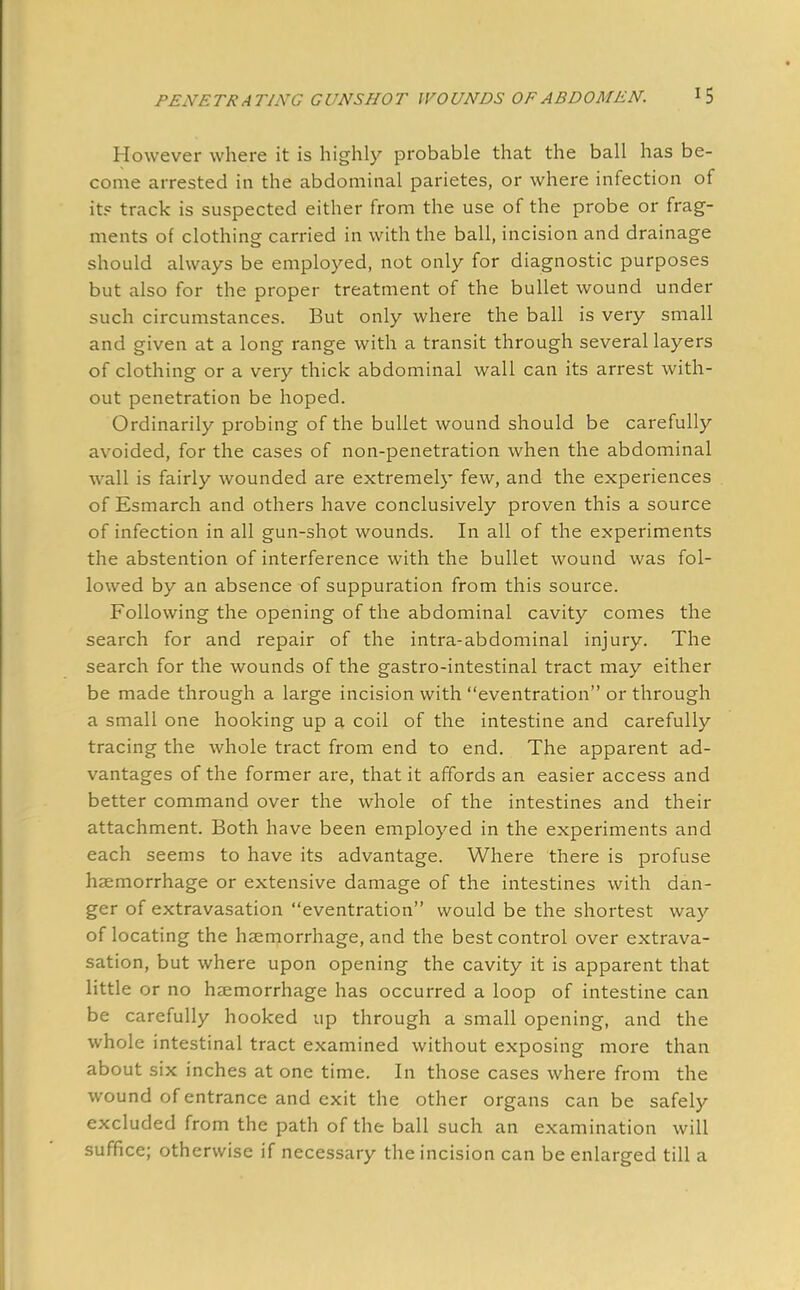 However where it is highly probable that the ball has be- come arrested in the abdominal parietes, or where infection of it? track is suspected either from the use of the probe or frag- ments of clothing carried in with the ball, incision and drainage should always be employed, not only for diagnostic purposes but also for the proper treatment of the bullet wound under such circumstances. But only where the ball is very small and given at a long range with a transit through several layers of clothing or a very thick abdominal wall can its arrest with- out penetration be hoped. Ordinarily probing of the bullet wound should be carefully avoided, for the cases of non-penetration when the abdominal wall is fairly wounded are extremely few, and the experiences of Esmarch and others have conclusively proven this a source of infection in all gun-shot wounds. In all of the experiments the abstention of interference with the bullet wound was fol- lowed by an absence of suppuration from this source. Following the opening of the abdominal cavity comes the search for and repair of the intra-abdominal injury. The search for the wounds of the gastro-intestinal tract may either be made through a large incision with eventration or through a small one hooking up a coil of the intestine and carefully tracing the whole tract from end to end. The apparent ad- vantages of the former are, that it affords an easier access and better command over the whole of the intestines and their attachment. Both have been employed in the experiments and each seems to have its advantage. Where there is profuse haemorrhage or extensive damage of the intestines with dan- ger of extravasation eventration would be the shortest way of locating the haemorrhage, and the best control over extrava- sation, but where upon opening the cavity it is apparent that little or no haemorrhage has occurred a loop of intestine can be carefully hooked up through a small opening, and the whole intestinal tract examined without exposing more than about six inches at one time. In those cases where from the wound of entrance and exit the other organs can be safely excluded from the path of the ball such an examination will suffice; otherwise if necessary the incision can be enlarged till a