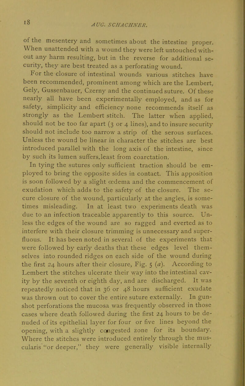 IS AUG. SCHACHNER. of the mesentery and sometimes about the intestine proper. When unattended with a wound they were left untouched with- out any harm resulting, but in the reverse for additional se- curity, they are best treated as a perforating wound. For the closure of intestinal wounds various stitches have been recommended, prominent among which are the Lembert, Gely, Gussenbauer, Czerny and the continued suture. Of these nearly all have been experimentally employed, and as for safety, simplicity and efficiency none recommends itself as strongly as the Lembert stitch. The latter when applied, should not be too far apart (3 or 4 lines), and to insure security should not include too narrow a strip of the serous surfaces. Unless the wound be linear in character the stitches are best introduced parallel with the long axis of the intestine, since by such its lumen suffers.least from coarctation. In tying the sutures only sufficient traction should be em- ployed to bring the opposite sides in contact. This apposition is soon followed by a slight oedema and the commencement of exudation which adds to the safety of the closure. The se- cure closure of the wound, particularly at the angles, is some- times misleading. In at least two experiments death was due to an infection traceable apparently to this source. Un- less the edges of the wound are so ragged and everted as to interfere with their closure trimming is unnecessary and super- fluous. It has been noted in several of the experiments that were followed by early deaths that these edges level them- selves into rounded ridges on each side of the wound during the first 24 hours after their closure, Fig. 5 (a). According to Lembert the stitches ulcerate their way into the intestinal cav- ity by the seventh or eighth day, and are discharged. It was repeatedly noticed that in 36 or 48 hours sufficient exudate was thrown out to cover the entire suture externally. In gun- shot perforations the mucosa was frequently observed in those cases where death followed during the first 24 hours to be de- nuded of its epithelial layer for four or five lines beyond the opening, with a slightly congested zone for its boundary. Where the stitches were introduced entirely through the mus- cularis or deeper, they were generally visible internally