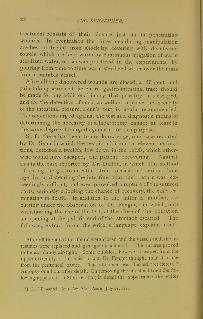 treatment consists of their closure just as in penetrating- wounds. In eventration the intestines during manipulation are best protected from shock by covering with disinfected towels which are kept warm by continuous irrigation of warm sterilized water, or, as was practiced in the experiments, by pouring from time to time warm sterilized water over the mass from a suitable vessel. After all the discovered wounds are closed, a diligent and painstaking search of the entire gastro-intestinal tract should be made for any additional injury that possibly has escaped, and for the detection of such, as well as to prove the security of the intestinal closure, Senn's test is again recommended. The objections urged against the test as a diagnostic means of determining the necessity of a laparotomy cannot, at least in the same degree, be urged against it for this purpose. So far there has been, to my knowledge, one case reported by Dr. Senn in which the test, in addition to eleven perfora- tions, detected a twelfth, low down in the pelvis, which other- wise would have escaped, the patient recovering. Against this is the case reported by Dr. Dalton, in which this method of testing the gastro-intestinal tract occasioned serious dam- age by so distending the intestines that their return was ex- ceedingly difficult, and even provoked a rupture of the sutured parts, seriously crippling the chance of recovery, the case ter- minating in death. In addition to the latter is another, oc- curring under the observation of Dr. Fenger,1 in which, not- withstanding the use of the test, at the close of the operation an opening at the pyloric end of the stomach escaped. The following extract forom the writer's language explains itself: After all the apertures found were closed and the vessels tied, the in- testines were replaced and gas again insufflated. The sutures proved to be absolutely air-tight. Some bubbles, however, escaped from the upper extremity of the incision, but Dr. Fenger thought that it came from the peritoneal cavity. The abdomen was flushed et caetera. Autopsy one hour after death. On removing the intestinal tract the fol- lowing appeared: (After reciting in detail the appearance the writer 'J. L. Hillmantel, Jour. Am. Med. Ass'n, July 21, 1SS8.