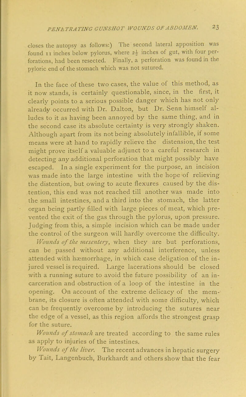 closes the autopsy as follows:) The second lateral apposition was found n inches below pylorus, where 2 A- inches of gut, with four per- forations, had been resected. Finally, a perforation was found in the pyloric end of the stomach which was not sutured. In the face of these two cases, the value of this method, as it now stands, is certainly questionable, since, in the first, it clearly points to a serious possible danger which has not only already occurred with Dr. Dalton, but Dr. Senn himself al- ludes to it as having been annoyed by the same thing, and in the second case its absolute certainty is very strongly shaken. Although apart from its not being absolutely infallible, if some means were at hand to rapidly relieve the distension, the test might prove itself a valuable adjunct to a careful research in detecting any additional perforation that might possibly have escaped. In a single experiment for the purpose, an incision was made into the large intestine with the hope of relieving the distention, but owing to acute flexures caused by the dis- tention, this end was not reached till another was made into the small intestines, and a third into the stomach, the latter organ being partly filled with large pieces of meat, which pre- vented the exit of the gas through the pylorus, upon pressure. Judging from this, a simple incision which can be made under the control of the surgeon will hardly overcome the difficulty. Wounds of the mesentery, when they are but perforations, can be passed without any additional interference, unless attended with haemorrhage, in which case deligation of the in- jured vessel is required. Large lacerations should be closed with a running suture to avoid the future possibility of an in- carceration and obstruction of a loop of the intestine in the opening. On account of the extreme delicacy of the mem- brane, its closure is often attended with some difficulty, which can be frequently overcome by introducing the sutures near the edge of a vessel, as this region affords the strongest grasp for the suture. Wonnds of stomach are treated according to the same rules as apply to injuries of the intestines. Wounds of the liver. The recent advances in hepatic surgery by Tait, Langenbuch, Burkhardt and others show that the fear