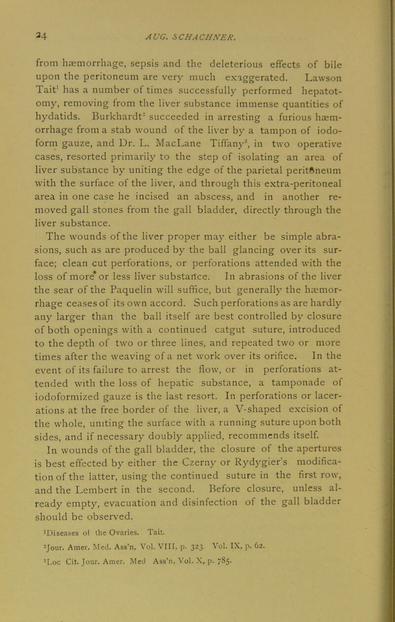 from haemorrhage, sepsis and the deleterious effects of bile upon the peritoneum are very much exaggerated. Lawson Tait1 has a number of times successfully performed hepatot- omy, removing from the liver substance immense quantities of hydatids. Burkhardt2 succeeded in arresting a furious haem- orrhage from a stab wound of the liver by a tampon of iodo- form gauze, and Dr. L. MacLane Tiffany3, in two operative cases, resorted primarily to the step of isolating an area of liver substance by uniting the edge of the parietal peritftneum with the surface of the liver, and through this extra-peritoneal area in one case he incised an abscess, and in another re- moved gall stones from the gall bladder, directly through the liver substance. The wounds of the liver proper may either be simple abra- sions, such as are produced by the ball glancing over its sur- face; clean cut perforations, or perforations attended with the loss of more* or less liver substance. In abrasions of the liver the sear of the Paquelin will suffice, but generally the haemor- rhage ceases of its own accord. Such perforations as are hardly any larger than the ball itself are best controlled by closure of both openings with a continued catgut suture, introduced to the depth of two or three lines, and repeated two or more times after the weaving of a net work over its orifice. In the event of its failure to arrest the flow, or in perforations at- tended with the loss of hepatic substance, a tamponade of iodoformized gauze is the last resort. In perforations or lacer- ations at the free border of the liver, a V-shaped excision of the whole, uniting the surface with a running suture upon both sides, and if necessary doubly applied, recommends itself. In wounds of the gall bladder, the closure of the apertures is best effected by either the Czerny or Rydygier's modifica- tion of the latter, using the continued suture in the first row, and the Lembert in the second. Before closure, unless al- ready empty, evacuation and disinfection of the gall bladder should be observed. •Diseases of the Ovaries. Tait. 2Jour. Amer. Med. Ass'n, Vol. VIII. p. 323. Vol. IX, p. 62. :,Loc Cit. Jour. Amer. Med Ass'n, Vol. X, p. 785.