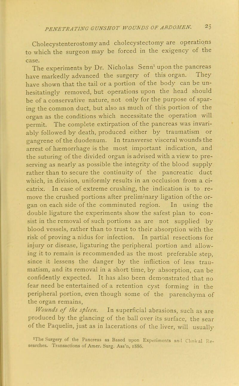 Cholecystenterostomy and cholecystectomy are operations to which the surgeon may be forced in the exigency of the case. The experiments by Dr. Nicholas Senn1 upon the pancreas have markedly advanced the surgery of this organ. They have shown that the tail or a portion of the body can be un- hesitatingly removed, but operations upon the head should be of a conservative nature, not only for the purpose of spar- ing the common duct, but also as much of this portion of the organ as the conditions which necessitate the operation will permit. The complete extirpation of the pancreas was invari- ably followed by death, produced either by traumatism or gangrene of the duodenum. In transverse visceral wounds the arrest of haemorrhage is the most important indication, and the suturing of the divided organ is advised with a view to pre- serving as nearly as possible the integrity of the blood supply rather than to secure the continuity of the pancreatic duct which, in division, uniformly results in an occlusion from a ci- catrix. In case of extreme crushing, the indication is to re- move the crushed portions after preliminary ligation of the or- gan on each side of the comminuted region. In using the double ligature the experiments show the safest plan to con- sist in the removal of such portions as are not supplied by blood vessels, rather than to trust to their absorption with the risk of proving a nidus for infection. In partial resections for injury or disease, ligaturing the peripheral portion and allow- ing it to remain is recommended as the most preferable step, since it lessens the danger by the infliction of less trau- matism, and its removal in a short time, by absorption, can be confidently expected. It has also been demonstrated that no fear need be entertained of a retention cyst forming in the peripheral portion, even though some of the parenchyma of the organ remains, Wounds of the spleen. In superficial abrasions, such as are produced by the glancing of the ball over its surface, the sear of the Paquelin, just as in lacerations of the liver, will usually 'The Surgery of the Pancreas as Based upon Experiments ami Clinical Re- searches. Transactions of Amer. Surg. Ass'n, 1886.
