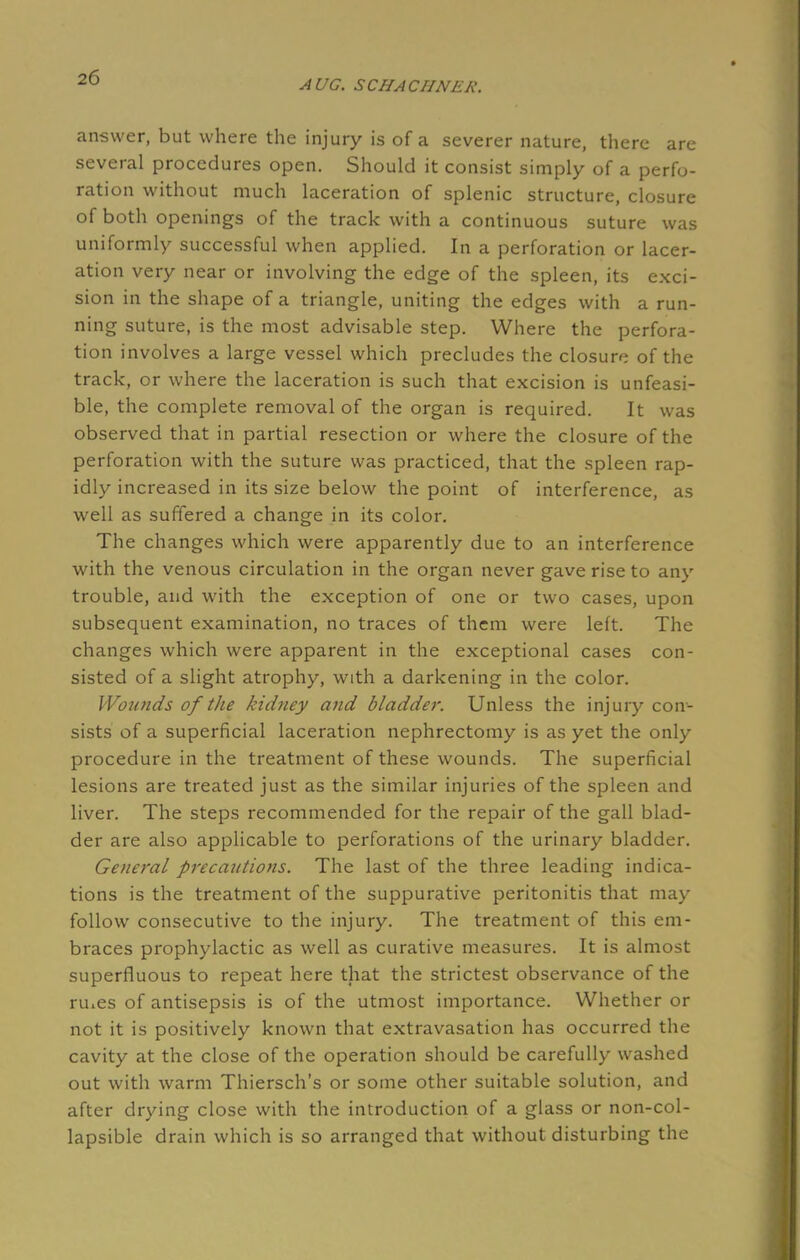 AUG. SCHACIINEK. answer, but where the injury is of a severer nature, there are several procedures open. Should it consist simply of a perfo- ration without much laceration of splenic structure, closure of both openings of the track with a continuous suture was uniformly successful when applied. In a perforation or lacer- ation very near or involving the edge of the spleen, its exci- sion in the shape of a triangle, uniting the edges with a run- ning suture, is the most advisable step. Where the perfora- tion involves a large vessel which precludes the closure of the track, or where the laceration is such that excision is unfeasi- ble, the complete removal of the organ is required. It was observed that in partial resection or where the closure of the perforation with the suture was practiced, that the spleen rap- idly increased in its size below the point of interference, as well as suffered a change in its color. The changes which were apparently due to an interference with the venous circulation in the organ never gave rise to any trouble, and with the exception of one or two cases, upon subsequent examination, no traces of them were left. The changes which were apparent in the exceptional cases con- sisted of a slight atrophy, with a darkening in the color. Wounds of the kidney and bladder. Unless the injury con- sists of a superficial laceration nephrectomy is as yet the only procedure in the treatment of these wounds. The superficial lesions are treated just as the similar injuries of the spleen and liver. The steps recommended for the repair of the gall blad- der are also applicable to perforations of the urinary bladder. General precautions. The last of the three leading indica- tions is the treatment of the suppurative peritonitis that may follow consecutive to the injury. The treatment of this em- braces prophylactic as well as curative measures. It is almost superfluous to repeat here that the strictest observance of the ru.es of antisepsis is of the utmost importance. Whether or not it is positively known that extravasation has occurred the cavity at the close of the operation should be carefully washed out with warm Thiersch's or some other suitable solution, and after drying close with the introduction of a glass or non-col- lapsible drain which is so arranged that without disturbing the