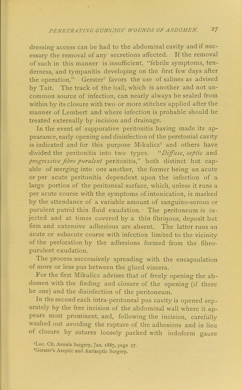 dressing access can be had to the abdominal cavity and if nec- essary the removal of any secretions affected. If the removal of such in this manner is insufficient, febrile symptoms, ten- derness, and tympanitis developing on the first few days after the operation, Gerster1 favors the use of salines as advised by Tait. The track of the ball, which is another and not un- common source of infection, can nearly always be sealed from within by its closure with two or more stitches applied after the manner of Lembert and where infection is probable should be treated externally by incision and drainage. In the event of suppurative peritonitis having made its ap- pearance, early opening and disinfection of the peretonial cavity is indicated and for this purpose Mikulicz'2 and others have divided the peritonitis into two types. Diffuse, septic and progressive fibro purulent peritonitis, both distinct but cap- able of merging into one another, the former being an acute or per acute peritonitis dependent upon the infection of a large portion of the peritoneal surface, which, unless it runs a per acute course with the symptoms of intoxication, is marked by the attendance of a variable amount of sanguino-serous or purulent putrid thin fluid exudation. • The peritoneum is in- jected and at times covered by a thin fibrinous, deposit but firm and extensive adhesious are absent. The latter runs an acute or subacute course with infection limited to the vicinity of the perforation by the adhesions formed from the fibro- purulent exudation. The process successively spreading with the encapsulation of more or less pus between the glued viscera. For the first Mikulicz advises that of freely opening the ab- domen with the finding and closure of the opening (if there be one) and the disinfection of the peritoneum. In the second each intra-pentoneal pus cavity is opened sep- arately by the free incision of the abdominal wall where it ap- pears most prominent, and, following the incision, carefully washed out avoiding the rupture of the adhesions and in lieu of closure by sutures loosely packed with iodoform gauze 'Loc. Cit, Annals Surgery, Jan. 1887, page 27. JGerster's Aseptic and Antiseptic Surgery.
