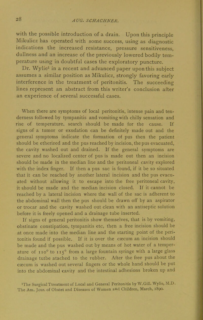 with the possible introduction of a drain. Upon this principle Mikulicz has operated with some success, using as diagnostic indications the increased resistance, pressure sensitiveness, dullness and an increase of the previously lowered bodily tem- perature using in doubtful cases the exploratory puncture. Dr. Wylie1 in a recent and advanced paper upon this subject assumes a similar position as Mikulicz, strongly favoring early interference in the treatment of peritonitis. The succeeding lines represent an abstract from this writer's conclusion after an experience of several successful cases. When there are symptoms of local peritonitis, intense pain and ten- derness followed by tympanitis and vomiting with chilly sensation and rise of temperature, search should be made for the cause. If signs of a tumor or exudation can be definitely made out and the general symptoms indicate the formation of pus then the patient should be etherized and the pus reached by incision, the pus evacuated, the cavity washed out and drained. If the general symptoms are severe and no localized center of pus is made out then an incision should be made in the median line and the peritoneal cavity explored with the index finger. If then a pus sac is found, if it be so situated that it can be reached by another lateral incision and the pus evacu- ated without allowing it to escape into the free peritoneal cavity, it should be made and the median incision closed. If it cannot be reached by a lateral incision where the wall of the sac is adherent to the abdominal wall then the pus should be drawn off by an aspirator or trocar and the cavity washed out clean with an antiseptic solution before it is freely opened and a drainage tube inserted. If signs of general peritonitis show themselves, that is by vomiting, obstinate constipation, tympanitis etc, then a free incision should be at once made into the median line and the starting point of the peri- tonitis found if possible. If it is over the caecum an incision should be made and the pus washed out by means of hot water of a temper- ature of no° to 1150 from a large fountain syringe with a large glass drainage tutbe atached to the rubber. After the free pus about the csecum is washed out several fingers or the whole hand should be put into the abdominal cavity and the intestinal adhesions broken up and •The Surgical Treatment of Local and General Peritonitis by W.Gill. Wylie, M.D. The Am. Jour, of Obstet and Diseases of Women and Children, March, 1890.