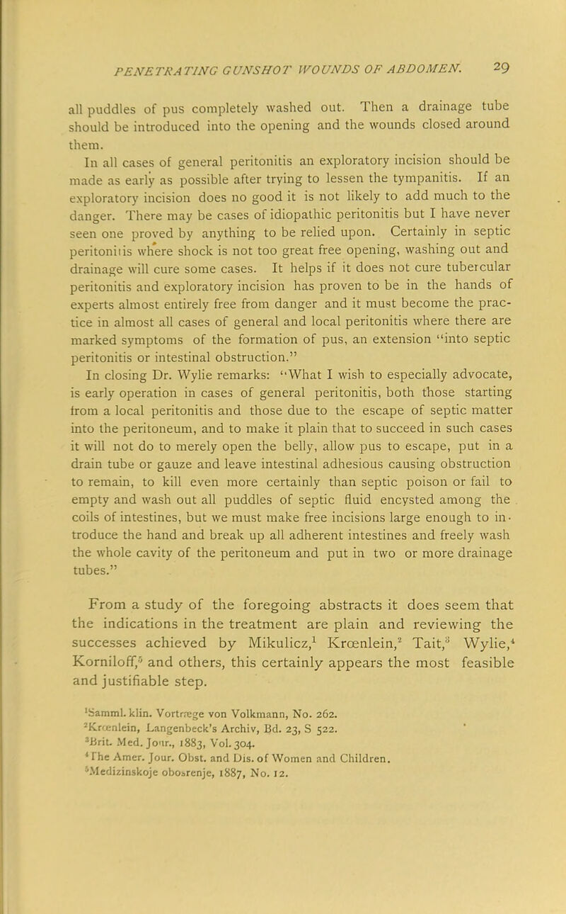 all puddles of pus completely washed out. Then a drainage tube should be introduced into the opening and the wounds closed around them. In all cases of general peritonitis an exploratory incision should be made as early as possible after trying to lessen the tympanitis. If an exploratory incision does no good it is not likely to add much to the danger. There may be cases of idiopathic peritonitis but I have never seen one proved by anything to be relied upon. Certainly in septic peritoniiis where shock is not too great free opening, washing out and drainage will cure some cases. It helps if it does not cure tubercular peritonitis and exploratory incision has proven to be in the hands of experts almost entirely free from danger and it must become the prac- tice in almost all cases of general and local peritonitis where there are marked symptoms of the formation of pus, an extension into septic peritonitis or intestinal obstruction. In closing Dr. Wylie remarks: What I wish to especially advocate, is early operation in cases of general peritonitis, both those starting from a local peritonitis and those due to the escape of septic matter into the peritoneum, and to make it plain that to succeed in such cases it will not do to merely open the belly, allow pus to escape, put in a drain tube or gauze and leave intestinal adhesious causing obstruction to remain, to kill even more certainly than septic poison or fail to empty and wash out all puddles of septic fluid encysted among the coils of intestines, but we must make free incisions large enough to in- troduce the hand and break up all adherent intestines and freely wash the whole cavity of the peritoneum and put in two or more drainage tubes. From a study of the foregoing abstracts it does seem that the indications in the treatment are plain and reviewing the successes achieved by Mikulicz,1 Krcenlein,2 Tait,3 Wylie/ KornilofT/' and others, this certainly appears the most feasible and justifiable step. 'Samml. klin. Vortrrege von Volkmann, No. 262. JKrfjenlein, Langenbeck's Archiv, Bd. 23, S 522. 3Brit. Med. Jcir., 1883, Vol.304. The Amer. Jour. Obst. and Dis. of Women and Children. 5Medizinskoje obosrenje, 1887, No. 12.