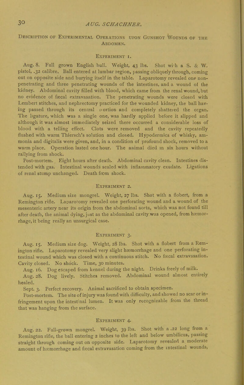 Description of Experimental Operations upon Gunshot Wounds of the Abdomen. Experiment i. Aug. 8. Full grown English hull. Weight, 43 lbs. Shot wi'h a S. & W. pistol, .32 calibre. Ball entered at lumbar region, passing obliquely through, coming out on opposite side and burying itself in the table. Laparotomy revealed one non- penetrating and three penetrating wounds of the intestines, and a wound of the kidney. Abdominal cavity filled with blood, which came from the renal wound^but no evidence of faecal extravasation. The penetrating wounds were closed with Lembert stitches, and nephrectomy practiced for the wounded kidney, the ball hav- ing passed through its central nortion and completely shattered the organ. The ligature, which was a single one, was hardly applied before it slipped and although it was almost immediately seized there occurred a considerable loss of blood with a telling effect. Clots were removed and the cavity repeatedly flushed with warm Thiersch's solution and closed. Hypodermics of whisky, am- monia and digitalis were given, and, in a condition of profound shock, removed to a warm place. Operation lasted one hour. The animal died in six hours without rallying from shock. Post-mortem. Eight hours after death. Abdominal cavity clean. Intestines dis- tended with gas. Intestinal wounds sealed with inflammatory exudate. Ligations of renal stump unchanged. Death from shock. Experiment 2. Aug. 15. Medium size mongrel. Weight, 27 lbs. Shot with a flobert, from a Remington rifle. Laparoiomy revealed one perforating wound and a wound of the mesenteric artery near its origin from the abdominal aorta, which was not found till after death, the animal dying, just as the abdominal cavity.was opened, from hemor- rhage, it being really an unsurgical case. Experiment 3. Aug. 15. Medium size dog. Weight, 28 lbs. Shot with a flobert from a Rem- ington rifle. Laparotomy revealed very slight haemorrhage and one perforating in- testinal wound which was closed with a continuous stitch. No faecal extravasation. Cavity closed. No shock. Time, 30 minutes. Aug. 16. Dog escaped from kennel during the night. Drinks freely of milk. Aug. 28. Dog lively. Stitches removed. Abdominal wound almost entirely healed. Sept. 3. Perfect recovery. Animal sacrificed to obtain specimen. Post-mortem. The site of injury was found with difficulty, and showed no scar or in- fringement upon the intestinal lumen. It was only recognizable from the thread that was hanging from the surface. Experiment 4. Aug. 22. Full-grown mongrel. Weight, 39 lbs. Shot with a .22 long from a Remington rifle, the ball entering 2 inches to the left and below umbilicus, passing straight through coming out on opposite side. Laparotomy revealed a moderate amount of hemorrhage and fecal extravasation coming from the intestinal wounds,
