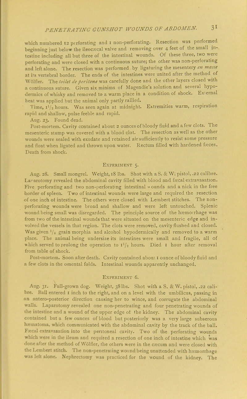 which numbered 12 perforating and I non-perforating. Resection was performed beginning just below the ileocecal valve and removing over 4 feet of the small in- testine including all but three of the intestinal wounds. Of these three, two were perforating and were closed with a continuous suture; the other was non-perforating and left alone. The resection was performed by ligaturing the mesentery en masse at iis vertebral border. The ends of ihe intestines were united after the method of WGlfler. The toilet deperitone was carefully done and the other layers closed with a continuous suture. Given six minims of Magendie's solution and several hypo- dermics of whisky and removed to a warm place in a condition of shock. Ex'ernal heat was applied but the animal only partly rallied. Time, I1/* hours. Was seen again at midnight. Extremities warm, respiration rapid and shallow, pulse feeble and rapid. Aug. 23. Found dead. Post-mortem. Cavity contained about 2 ounces of bloody fluid and a few clots. The mesenteric slump was covered with a blood clot. The resection as well as the other wounds were sealed with exudate and retained air sufficiently to resist some pressure and float when ligated and thrown upon water. Rectum filled with hardened fajces. Death from shock. Experiment 5. Aug. 28. Small mongrel. Weight, 18 lbs. Shot with a S. & W. pistol, .22 calibre. Laparotomy revealed the abdominal cavity filled with blood and fecal extravasation. Five perforating and two non-perforating intestinal » ounds and a nick in the free border of spleen. Two of intestinal wounds were large and required the resection of one inch of intestine. The others were closed with Lembert stitches. The non- perforating wounds were broad and shallow and were left untouched. Splenic wound being small was disregarded. The principle source of the hremoirhage was from two of the intestinal wounds that were situated on the mesenteric edge and in- volved the vessels in that region. The clots were removed, cavity flushed and closed. Was given '/i grain morphia and alcohol hypodermically and removed to a warm place. The animal being undersize its intestines were small and fragile, all of which served to prolong the operation to i'/2 hours. Died 1 hour after removal from table of shock. Post-mortem. Soon after death. Cavity contained aboui 1 ounce of bloody fluid and a few clots in the omental folds. Intestinal wounds apparently unchanged. Experiment 6. Aug. 31. Full-grown dog. Weight, 38 lbs. Shot with a S. & W. pistol, .22 cali- bre. Hall entered I inch to the right, and on a level with the umbilicus, passing in an antero-posterior direction causing her to wince, and corrugate the abdominal walls. Laparotomy revealed one non-penetrating and four penetrating wounds of the intestine and a wound of the upper edge of the kidney. The abdominal cavity contained but a few ounces of blood but posteriorly was a very large subserous haematoma, which communicated with the abdominal cavity by the track of the ball. Fzccal extravasation into the peritoneal cavity. Two of the perforating wounds which were in the ileum and required a resection of one inch of intestine which was done after the method of WGlfler, the others were in the crccum and were closed with the Lembert stitch. The non-penetrating wound being unattended with hxmorrhnge was left alone. Nephrectomy was practiced for the wound of the kidney. The