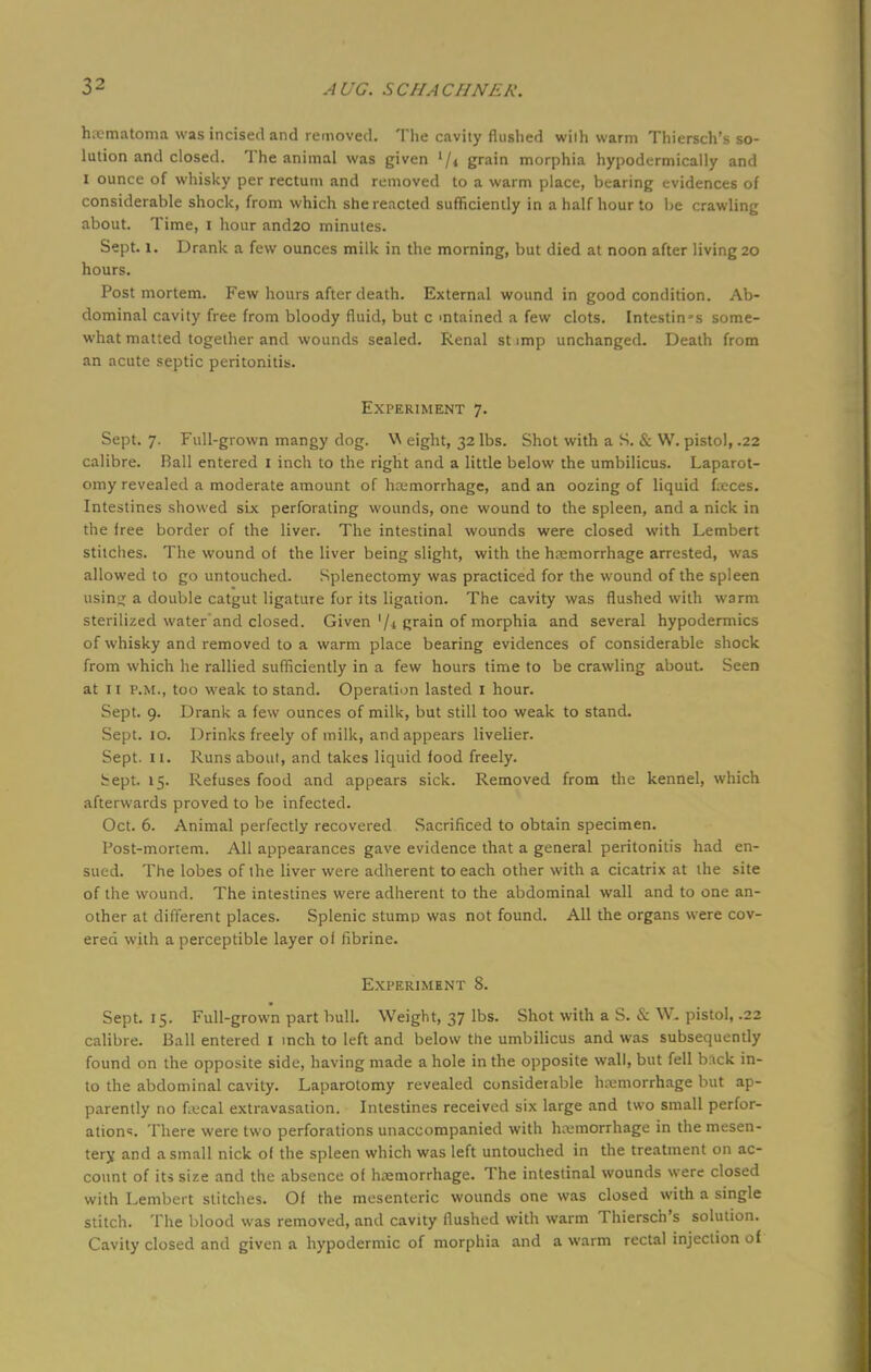 hematoma was incised and removed. The cavity flushed wiih warm Thiersch's so- lution and closed. The animal was given '/< grain morphia hypodermically and I ounce of whisky per rectum and removed to a warm place, bearing evidences of considerable shock, from which she reacted sufficiently in a half hour to be crawling about. Time, i hour and20 minutes. Sept. l. Drank a few ounces milk in the morning, but died at noon after living 20 hours. Postmortem. Few hours after death. External wound in good condition. Ab- dominal cavity free from bloody fluid, but c mtained a few clots. Intestines some- what matted together and wounds sealed. Renal st imp unchanged. Death from an acute septic peritonitis. Experiment 7. Sept. 7. Full-grown mangy dog. \\ eight, 32 lbs. Shot with a S. & W. pistol, .22 calibre. Ball entered 1 inch to the right and a little below the umbilicus. Laparot- omy revealed a moderate amount of hemorrhage, and an oozing of liquid feces. Intestines showed six perforating wounds, one wound to the spleen, and a nick in the free border of the liver. The intestinal wounds were closed with Lembert stitches. The wound of the liver being slight, with the hemorrhage arrested, was allowed to go untouched. Splenectomy was practiced for the wound of the spleen usiny; a double catgut ligature for its ligation. The cavity was flushed with warm sterilized water and closed. Given '/< grain of morphia and several hypodermics of whisky and removed to a warm place bearing evidences of considerable shock from which he rallied sufficiently in a few hours time to be crawling about Seen at 11 p.m., too weak to stand. Operation lasted 1 hour. Sept. 9. Drank a few ounces of milk, but still too weak to stand. Sept. 10. Drinks freely of milk, and appears livelier. Sept. 11. Runs about, and takes liquid food freely. bept. 15. Refuses food and appears sick. Removed from the kennel, which afterwards proved to be infected. Oct. 6. Animal perfectly recovered Sacrificed to obtain specimen. Post-mortem. All appearances gave evidence that a general peritonitis had en- sued. The lobes of the liver were adherent to each other with a cicatrix at the site of the wound. The intestines were adherent to the abdominal wall and to one an- other at different places. Splenic stump was not found. All the organs were cov- ered with a perceptible layer ol fibrine. Experiment 8. Sept. 15. Full-grown part bull. Weight, 37 lbs. Shot with a S. & W. pistol, .22 calibre. Ball entered I inch to left and below the umbilicus and was subsequently found on the opposite side, having made a hole in the opposite wall, but fell b:\ck in- to the abdominal cavity. Laparotomy revealed considerable hemorrhage but ap- parently no fecal extravasation. Intestines received six large and two small perfor- ations There were two perforations unaccompanied with hemorrhage in the mesen- tery and a small nick of the spleen which was left untouched in the treatment on ac- count of its size and the absence of hemorrhage. The intestinal wounds were closed with Lembert stitches. Of the mesenteric wounds one was closed with a single stitch. The blood was removed, and cavity flushed with warm Thiersch's solution. Cavity closed and given a hypodermic of morphia and a warm rectal injection of