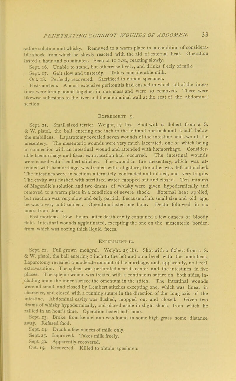 saline solution and whisky. Removed to a warm place in a condition of considera- ble shock from which he slowly reacted with the aid of external heat. Operation lasted i hour and 20 minutes. Seen at 11 P.M., reacting slowly. Sept. 16. Unable to stand, but otherwise livelv, and drinks fieely of milk. Sept. 17. Gait slow and unsteady. Takes considerable milk. Oct. iS. Perfectly recovered. Sacrificed to obtain specimen. Post-mortem. A most extensive peritonitis had ensued in which all of the intes- tines were firmly bound together in one mass and were so removed. There were likewise adhesions to the liver and the abdominal wall at the seat of the abdominal section. Experiment 9. Sept. 21. Small sized terrier. Weight, 17 lbs. Shot with a flobert from a S. & W. pistol, the ball entering one inch to the left and one inch and a half below the umbilicus. Laparotomy revealed seven wounds of the intestine and two of the mesentery. The mesenteric wounds were very much lacerated, one of which being in connection with an intestinal wound and attended with haemorrhage. Consider- able haemorrhage and fecal extravasation had occurred. The intestinal wounds were closed with Lembert stitches. The wound in the mesentery, wh'ch was at- tended with haemorrhage, was treated with a ligature; the other was left untouched. The intestines were in sections alternately contracted and dilated, and very fragile. The cavity was flushed with sterilized water, mopped out and closed. Ten minims of Magendie's solution and two drams of whisky were given hypodermically and removed to a warm place in a condition of severe shock. External heat applied, but reaction was very slow and only partial. Because of his small size and old age, he was a very unfit subject. Operation lasted one hour. Death followed in six hours from shock. Post-mortem. Few hours alter death cavity contained a few ounces of bloody fluid. Intestinal wounds agglutinated, excepting the one on the mesenteric border, from which was oozing thick liquid feces. Experiment 10. Sept. 22. Full grown mongrel. Weight, 29 lbs. Shot with a flobert from a S. & W. pistol, the ball entering I inch to the left and on a level with the umbilicus. Laparotomy revealed a moderate amount of hasmorrhage, and, apparently, no fecal extravasation. The spleen was perforated near its center and the intestines in five places. The splenic wound was treated with a continuous suture on both sides, in- cluding upon the inner surface the omentum in the stitch. The intestinal wounds were all small, and closed by Lembert stitches excepting one, which was linear in character, and closed with a running suture in the direction of the long axis of the intestine. Abdominal cavity was flushed, mopped out and closed. Given two drams of whisky hypodermically, and placed aside in slight shock, from which he rallied in an hour's time. Operation lasted half hour. Sept. 23. Broke from kennel ana was found in some high grass some distance away. Refused food. Sept. 2%. Drank a few ounces of milk only. Sept. 25. Improved. Takes milk freely. Sept. 30. Apparently recovered. Oct. 15. Recovered. Killed to obtain specimen.