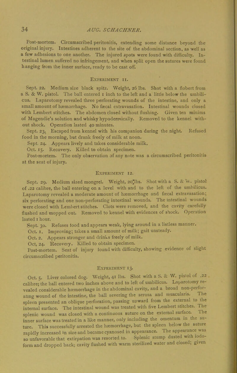 Post-mortem. Circumscribed peritonitis, extending some distance beyond the original injury. Intestines adherent to the site of the abdominal section, as well as a few adhesions to one another. The injured spots were found with difficulty. In- testinal lumen suffered no infringement, and when split open the sutures were found hanging from the inner surface, ready to be cast off. Experiment ii. Sept. 22. Medium size black spitz. Weight, 26 lbs. Shot with a flobert from a S. & W. pistol. The ball entered 1 inch to the left and a little below the umbili- cus. Laparotomy revealed three perforating wounds of the intestine, and only a small amount of haemorrhage. No faecal extravasation. Intestinal wounds closed with Lembert stitches. The abdomen closed without flushing. Given ten minims of Magendie's solution and whisky hypodermically. Removed to the kennel with- out shock. Operation lasted 40 minutes. Sept. 23. Escaped from kennel with his companion during the night. Refused food in the morning, but drank freely of milk at noon. Sept. 24. Appears lively and takes considerable milk. Oct. 15. Recovery. Killed to obtain specimen. Post-mortem. The only observation of any note was a circumscribed peritoniiis at the seat of injury. Experiment 12. Sept. 29. Medium sized mongrel. Weight, 2c£lbs. Shot with a S. & V*. pistol of .22 calibre, the ball entering on a level with and to the left of the umbilicus. Laparotomy revealed a moderate amount of haemorrhage and faecal extravasation; six perforating and one non-perforating intestinal wounds. The intestinal wounds were closed with Lembert stitches. Clots were removed, and the cavity carefully flushed and mopped out. Removed to kennel with evidences of shock. Operation lasted 1 hour. Sept. 30. Refuses food and appears weak, lying around in a listless manner. Oct. 1. Improving; takes a small amount of milk; gait unsteady. Oct. 2. Appears stronger and drinks freely of milk. Oct, 24. llecoveiy. Killed to obtain specimen. Post-mortem. Seat of injury found with difficulty, showing evidence of slight circumscribed peritonitis. Experiment 13. Oct. 5. Liver colored dog. Weight, 41 lbs. Shot with a S. & W. pistol of .22 calibre; the ball entered two inches above and to left of umbilicus. Laparotomy re- vealed considerable hemorrhage in the abdominal cavity, and a broad non-perfor- ating wound of the intestine, the ball severing the serosa and muscularis. The spleen presented an oblique perforation, passing upward from the external to the internal surface. The intestinal wound was treated with five Lembert stitches. The splenic wound was closed with a continuous suture on the external surface. 1 he inner surface was treated in a like manner, only including the omentum in the su- ture. This successfully arrested the haemorrhage, but the spleen below the suture rapidly increased »n size and became cyanosed in appearance. The appearance was so unfavorable that extirpation was resorted to. Splenic stump dusted with iodo- form and dropped back; cavity flushed with warm sterilized water and closed; given