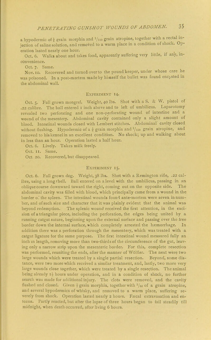 a hypodermic of i grain morphia and Vuo £™n atropine, together with a rectal in- jection of saline solution, and removed to a warm place in a condition of shock. Op- eration lasted nearly one hour. 1 Oct. 6. Walks about and takes food, apparently suffering very little, if any, in- convenience. Oct. 7. Same. Nov. 10. Recovered and turned over to the pound keeper, under whose care he was poisoned. In a post-mortem made by himself the bullet was found enc>sted in the abdominal wall. Experiment 14. Oct. 5. Full grown mongrel. Weight, 40 lbs. Shot with a S. & W. pistol of .22 calibre. The ball entered 1 inch above and to left of umbilicus. Laparotomy led two perforating and one non-perforating wound of intestine and a wound of the mesentery. Abdominal cavity contained only a slight amount of blood. Intestinal wounds closed with Lembert stitches. Abdominal cavity closed without flushing. Hypodermic of a i grain morphia and '/iso grain atropine, and removed to his kennel in an excellent condition. No shock; up and walking about in less than an hour. Operation lasted a half hour. Oct. 6. Lively. Takes milk freely. Oct. 11. Same. Oct. 20. Recovered, but disappeared. Experiment 15. Oct. 6. Full grown dog. Weight, 38 lbs. Shot with a Remington rifle, .22 cal- ibre, using a long f hell. Ball entered on a level with the umbilicus, passing in an oblique course downward toward the right, coming out on the opposite side. The abdominal cavity was filled with blood, which principally came from a wound in the border o. the spleen. The intestinal wounds found ante-mortem were seven in num- ber, and of such size and character that it was plainly evident that the animal was beyond redemption. The splenic wound received the first attention, in the exci- sion of a triangular piece, including the perforation, the edges being united by a running catgut suture, beginning upon the external surface and passing over the free border down the internal surface, which completely arrested the haemorrhage. In addition there was a perforation through the mesentery, which was treated with a catgut ligature for the same purpose. The first intestinal wound measured fully an inch in length, removing more than two-thirds of the circumference of the gut, leav- ing only a narrow strip upon the mesenteric border. For this, complete resection was performed, reuniting the ends, after the manner of Wolfler. The next were two large wounds which were treated by a single partial resection. Beyond, some dis- tance, were two more which received a similar treatment, and, lastly, two more very large wounds close together, which were treated by a single resection. The animal being already 1A hours under operation, and in a condition of shock, no further search was made for additional injury. The clots were removed, and the cavity flushed and closed. Given J grain morphia, together with '/go of a grain atropine, and several hypodermics of whisky, and removed to a warm place, suffering se- verely from shock. Operation lasted nearly 2 hours. Foscal extravasation and en- tozoa. Partly reacted, but after the lapse of three hours began to fail steadily till midnight, when death occurred, after living 6 hours.