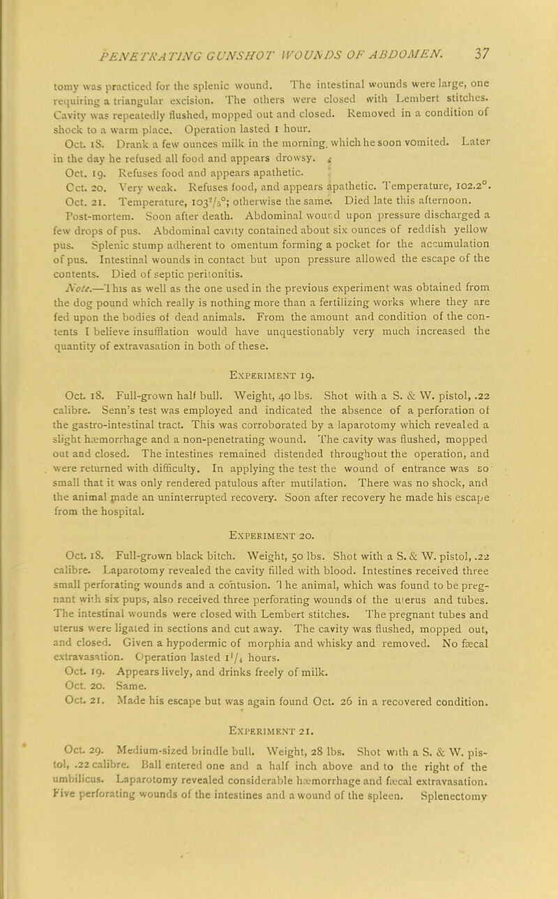 toniy was practiced for the splenic wound. The intestinal wounds were large, one requiring a triangular excision. The others were closed with Lenibert stitches. Cavity was repeatedly flushed, mopped out and closed. Removed in a condition of shock to a warm place. Operation lasted I hour. Oct. iS. Drank a few ounces milk in the morning, which he soon vomited. Later in the day he refused all food and appears drowsy. < Oct. 19. Refuses food and appears apathetic. Cct. 20. Very weak. Refuses (ood, and appears apathetic. Temperature, 102.20. Oct. 21. Temperature, 103-/50; otherwise the same. Died late this afternoon. Post-mortem. Soon after death. Abdominal wound upon pressure discharged a few drops of pus. Abdominal cavity contained about six ounces of reddish yellow pus. Splenic stump adherent to omentum forming a pocket for the accumulation of pus. Intestinal wounds in contact but upon pressure allowed the escape of the contents. Died of septic peritonitis. Note.—'1 his as well as the one used in the previous experiment was obtained from the dog pound which really is nothing more than a fertilizing works where they are fed upon the bodies of dead animals. From the amount and condition of the con- tents I believe insufflation would have unquestionably very much increased the quantity of extravasation in both of these. Experiment 19. Oct. 18. Full-grown half bull. Weight, 40 lbs. Shot with a S. & W. pistol, .22 calibre. Senn's test was employed and indicated the absence of a perforation of the gastro-intestinal tract. This was corroborated by a laparotomy which revealed a slight hemorrhage and a non-penetrating wound. The cavity was flushed, mopped out and closed. The intestines remained distended throughout the operation, and were returned with difficulty. In applying the test the wound of entrance was so small that it was only rendered patulous after mutilation. There was no shock, and the animal made an uninterrupted recovery. Soon after recovery he made his escape from the hospital. Experiment 20. Oct. iS. Full-grown black bitch. Weight, 50 lbs. Shot with a S. & W. pistol, .22 calibre. Laparotomy revealed the cavity filled with blood. Intestines received three small perforating wounds and a contusion. 1 he animal, which was found to be preg- nant with six pups, also received three perforating wounds of the uterus and tubes. The intestinal wounds were closed with Lembert stitches. The pregnant tubes and uterus were ligated in sections and cut away. The cavity was flushed, mopped out, and closed. Given a hypodermic of morphia and whisky and removed. No fecal extravasation. Operation lasted hours. Oct. 19. Appears lively, and drinks freely of milk. Oct. 20. Same. Oct. 21. Made his escape but was again found Oct. 26 in a recovered condition. Experiment 21. Oct. 29. Medium-sized btindle bull. Weight, 28 lbs. Shot with a S. & W. pis- tol, .22 calibre. Ball entered one and a half inch above and to the right of the umbilicus. Laparotomy revealed considerable haemorrhage and fecal extravasation. Five perforating wounds of the intestines and a wound of the spleen. Splenectomy