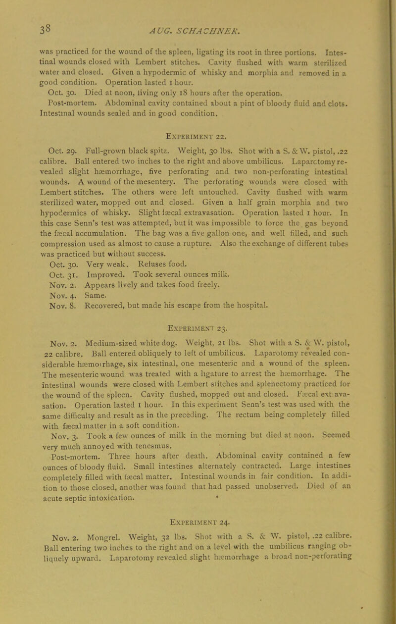 33 was practiced for the wound of the spleen, ligating its root in three portions. Intes- tinal wounds closed with Lembert stitches. Cavity flushed with warm sterilized water and closed. Given a hypodermic of whisky and morphia and removed in a good condition. Operation lasted i hour. Oct. 30. Died at noon, living only 18 hours after the operation. l'ost-mortem. Abdominal cavity contained about a pint of bloody fluid and clots. Intestinal wounds sealed and in good condition. Experiment 22. Oct. 29. Full-grown black spitz. Weight, 30 lbs. Shot with a S. & W. pistol, .22 calibre. Ball entered two inches to the right and above umbilicus. Laparotomy re- vealed slight haemorrhage, five perforating and two non-perforating intestinal wounds. A wound of the mesentery. The perforating wounds were closed with Lembert stitches. The others were left untouched. Cavity flushed with warm sterilized water, mopped out and closed. Given a half grain morphia and two hypodermics of whisky. Slight faecal extravasation. Operation lasted I hour. In this case Senn's test was attempted, but it was impossible to force the gas beyond the faecal accumulation. The bag was a five gallon one, and well filled, and such compression used as almost to cause a rupture. Also the exchange of different tubes was practiced but without success. Oct. 30. Very weak. Refuses food. Oct. 31. Improved. Took several ounces milk. Nov. 2. Appears lively and takes food freely. Nov. 4. Same. Nov. 8. Recovered, but made his escape from the hospital. Experiment 23. Nov. 2. Medium-sized white dog. Weight, 21 lbs. Shot with a S. & W. pistol, 22 calibre. Ball entered obliquely to left of umbilicus. Laparotomy revealed con- siderable haemoirhage, six intestinal, one mesenteric and a wound of the spleen. The mesenteric wound was treated with a ligature to arrest the hemorrhage. The intestinal wounds were closed with Lembert stitches and splenectomy practiced for the wound of the spleen. Cavity flushed, mopped out and closed. Fsecal e\t ava- sation. Operation lasted 1 hour. In this experiment Senn's test was used with the same difficulty and result as in the preceding. The rectum being completely rilled with faecal matter in a soft condition. Nov. 3. Took a few ounces of milk in the morning but died at noon. Seemed very much annoyed with tenesmus. Post-mortem. Three hours after death. Abdominal cavity contained a few ounces of bloody fluid. Small intestines alternately contracted. Large intestines completely filled with faecal matter. Intestinal wounds in fair condition. In addi- tion to those closed, another was found that had passed unobserved. Died of an acute septic intoxication. Experiment 24. Nov. 2. Mongrel. Weight, 32 lbs. Shot with a S. & W. pistol, .22 calibre. Ball entering two inches to the right and on a level with the umbilicus ranging ob- liquely upward. Laparotomy revealed slight haemorrhage a broad non-perforating