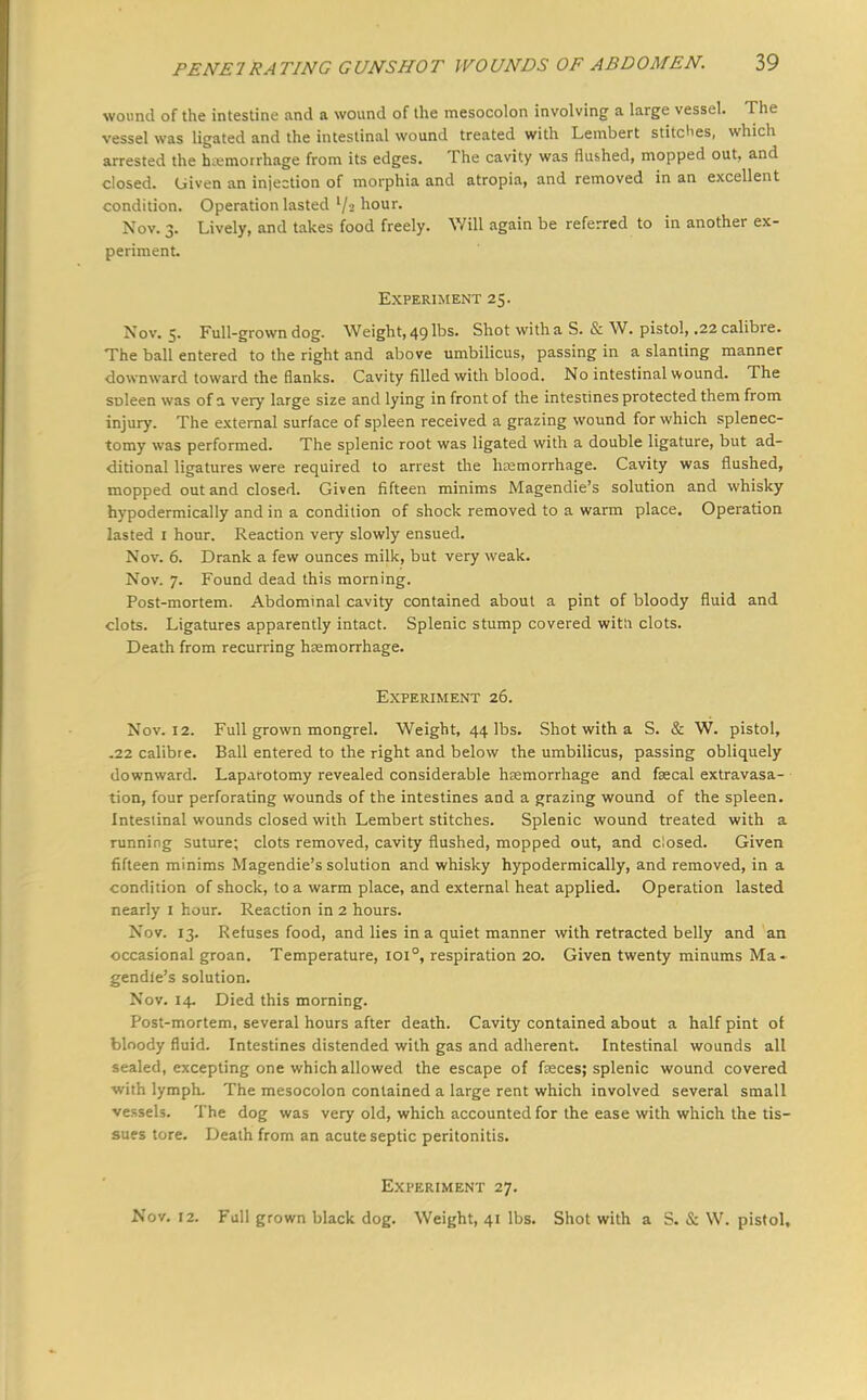 wound of the intestine and a wound of the mesocolon involving a large vessel. The vessel was ligated and the intestinal wound treated with Lembert stitches, which arrested the hemorrhage from its edges. The cavity was flu&hed, mopped out, and closed, Given an injection of morphia and atropia, and removed in an excellent condition. Operation lasted l/« hour. Nov. 3. Lively, and takes food freely. Will again be referred to in another ex- periment. Experiment 25. Nov. 5. Full-grown dog. Weight, 49 lbs. Shot with a S. & W. pistol, .22 calibre. The ball entered to the right and above umbilicus, passing in a slanting manner downward toward the flanks. Cavity filled with blood. No intestinal wound. The spleen was of a very large size and lying in front of the intestines protected them from injury. The external surface of spleen received a grazing wound for which splenec- tomy was performed. The splenic root was ligated with a double ligature, but ad- ditional ligatures were required to arrest the haemorrhage. Cavity was flushed, mopped out and closed. Given fifteen minims Magendie's solution and whisky hypodermically and in a condition of shock removed to a warm place. Operation lasted 1 hour. Reaction very slowly ensued. Nov. 6. Drank a few ounces milk, but very weak. Nov. 7. Found dead this morning. Post-mortem. Abdominal cavity contained about a pint of bloody fluid and clots. Ligatures apparently intact. Splenic stump covered witli clots. Death from recurring haemorrhage. Experiment 26. Nov. 12. Full grown mongrel. Weight, 44 lbs. Shot with a S. & W. pistol, .22 calibre. Ball entered to the right and below the umbilicus, passing obliquely downward. Laparotomy revealed considerable haemorrhage and faecal extravasa- tion, four perforating wounds of the intestines and a grazing wound of the spleen. Intesiinal wounds closed with Lembert stitches. Splenic wound treated with a running suture; clots removed, cavity flushed, mopped out, and closed. Given fifteen minims Magendie's solution and whisky hypodermically, and removed, in a condition of shock, to a warm place, and external heat applied. Operation lasted nearly I hour. Reaction in 2 hours. Nov. 13. Refuses food, and lies in a quiet manner with retracted belly and an occasional groan. Temperature, 1010, respiration 20. Given twenty minums Ma- gendie's solution. Nov. 14. Died this morning. Post-mortem, several hours after death. Cavity contained about a half pint of bloody fluid. Intestines distended with gas and adherent. Intestinal wounds all sealed, excepting one which allowed the escape of fasces; splenic wound covered with lymph. The mesocolon contained a large rent which involved several small vessels. The dog was very old, which accounted for the ease with which the tis- sues tore. Death from an acute septic peritonitis. Experiment 27. Nov. 12. Full grown black dog. Weight, 41 lbs. Shot with a S. & W. pistol,