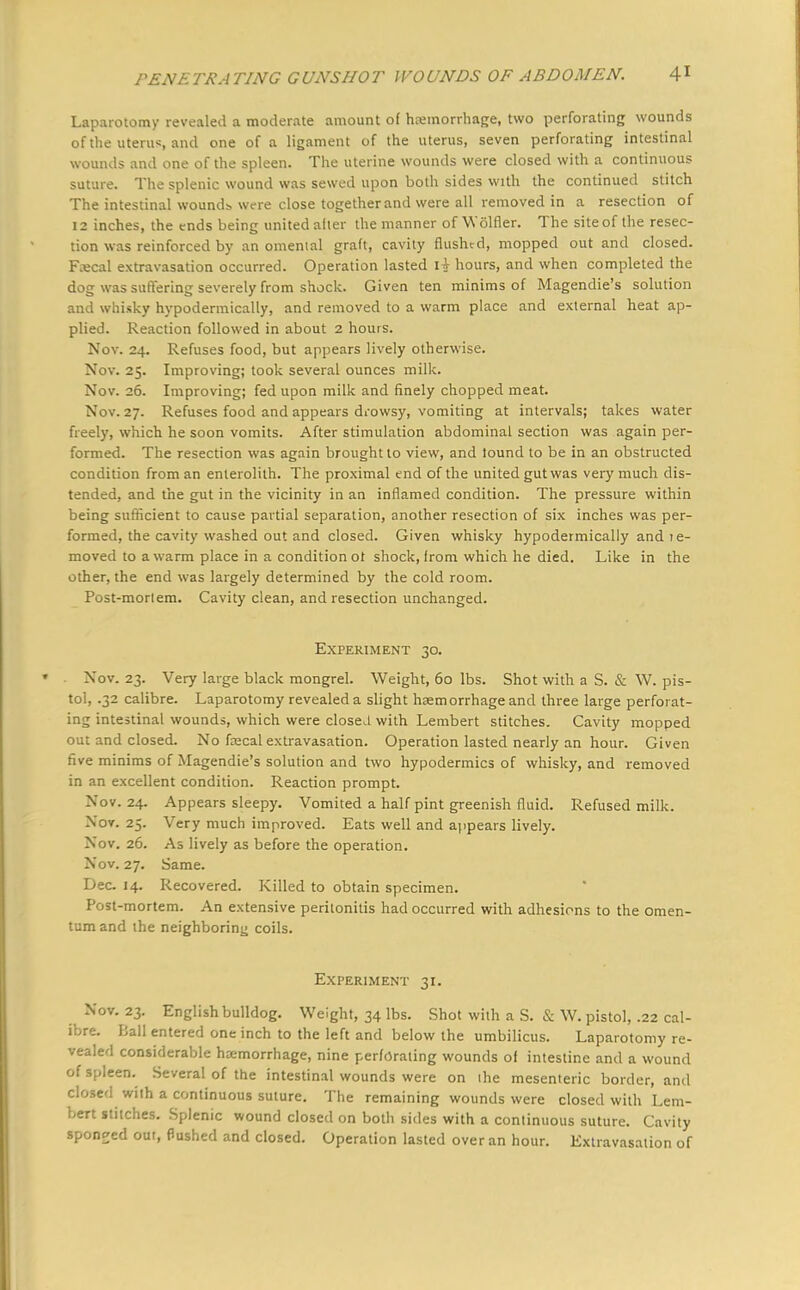 Laparotomy revealed a moderate amount of haemorrhage, two perforating wounds of the uterus, and one of a ligament of the uterus, seven perforating intestinal wounds and one of the spleen. The uterine wounds were closed with a continuous suture. The splenic wound was sewed upon both sides with the continued stitch The intestinal wounds were close together and were all removed in a resection of 12 inches, the ends being united after the manner of Wolfler. The site of the resec- tion was reinforced by an omental graft, cavity flushed, mopped out and closed. Fecal extravasation occurred. Operation lasted I* hours, and when completed the dog was suffering severely from shock. Given ten minims of Magendie's solution and whisky hypodermically, and removed to a warm place and external heat ap- plied. Reaction followed in about 2 hours. Nov. 24. Refuses food, but appears lively otherwise. Nov. 25. Improving; took several ounces milk. Nov. 26. Improving; fed upon milk and finely chopped meat. Nov. 27. Refuses food and appears drowsy, vomiting at intervals; takes water freely, which he soon vomits. After stimulation abdominal section was again per- formed. The resection was again brought to view, and lound to be in an obstructed condition from an enterolith. The proximal end of the united gut was very much dis- tended, and the gut in the vicinity in an inflamed condition. The pressure within being sufficient to cause partial separation, another resection of six inches was per- formed, the cavity washed out and closed. Given whisky hypodermically and 1 e- moved to a warm place in a condition ot shock, from which he died. Like in the other, the end was largely determined by the cold room. Post-mortem. Cavity clean, and resection unchanged. Experiment 30. Nov. 23. Very large black mongrel. Weight, 60 lbs. Shot with a S. & W. pis- tol, .32 calibre. Laparotomy revealed a slight haemorrhage and three large perforat- ing intestinal wounds, which were closed with Lembert stitches. Cavity mopped out and closed. No fa?cal extravasation. Operation lasted nearly an hour. Given five minims of Magendie's solution and two hypodermics of whisky, and removed in an excellent condition. Reaction prompt. Nov. 24. Appears sleepy. Vomited a half pint greenish fluid. Refused milk. Nov. 25. Very much improved. Eats well and appears lively. Nov. 26. As lively as before the operation. Nov. 27. Same. Dec 14. Recovered. Killed to obtain specimen. Post-mortem. An extensive peritonitis had occurred with adhesions to the omen- tum and the neighboring coils. Experiment 31. Nov. 23. English bulldog. Weight, 34 lbs. Shot with a S. & W. pistol, .22 cal- ibre. Ball entered one inch to the left and below the umbilicus. Laparotomy re- vealed considerable haemorrhage, nine perforating wounds of intestine and a wound of spleen. Several of the intestinal wounds were on the mesenteric border, and closed with a continuous suture. The remaining wounds were closed with Lem- bert stitches. Splenic wound closed on both sides with a continuous suture. Cavity sponged out, Pushed and closed. Operation lasted over an hour. Extravasation of