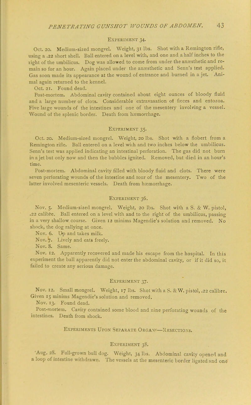 Experiment 34. Oct. 20. Medium-sized mongrel. Weight, 31 lbs. Shot with a Remington rifle, using a .22 short shell. Ball entered on a level with, and one and a half inches to the light of the umbilicus. Dog was allowed to come from under the anaesthetic and re- main so for an hour. Again placed under the anesthetic and Senn's test applied. Gas soon made its appearance at the wound of entrance and burned in a jet. Ani- mal again returned to the kennel. Oct. 21. Found dead. Post-mortem. Abdominal cavity contained about eight ounces of bloody fluid and a large number of clots. Considerable extravasation of faeces and entozoa. Five laige wounds of the intestines and one of the mesentery involving a vessel. Wound of the splenic border. Death from haemorrhage. Experiment 35. Oct. 20. Medium-sized mongrel. Weight, 20 lbs. Shot with a flobert from a Remington rifle. Ball entered on a level whh and two inches below the umbilicus. Senn's test was applied indicating an intestinal perforation. The gas did not burn in a jet but only now and then the bubbles ignited. Removed, but died in an hour's time. Post-mortem. Abdominal cavity filled with bloody fluid and clots. There were seven perforating wounds of the intestine and tour of the mesentery. Two of the latter involved mesenteric vessels. Death from haemorrhage. Experiment 36. Nov. 5. Medium-sized mongrel. Weight, 20 lbs. Shot with a S. & W. pistol, .22 calibre. Ball entered on a level with and to the right of the umbilicus, passing in a very shallow course. Given 12 minims Magendie's solution and removed. No shock, the dog rallying at once. Nov. 6. U»p and takes milk. Nov. Lively and eats freely. Nov. 8. Same. Nov. 12. Apparently recovered and made his escape from the hospital. In this experiment the ball apparently did not enter the abdominal cavity, or if it did so, it failed to create any serious damage. Experiment 37. Nov. 12. Small mongrel. Weight, 17 lbs. Shot with a S. & W. pistol, .22 calibre. Given 15 minims Magendie's solution and removed. Nov. 13. Found dead. Post-mortem. Cavity contained some blood and nine perforating wounds of the intestines. Death from shock. Experiments Upon Separate Organc—Resections. Experiment 38. •Aug. 28. Full-grown bull dog. Weight, 34 lbs. Abdominal cavity opened and a loop of intestine withdrawn. The vessels at the mesenteric border ligated and one