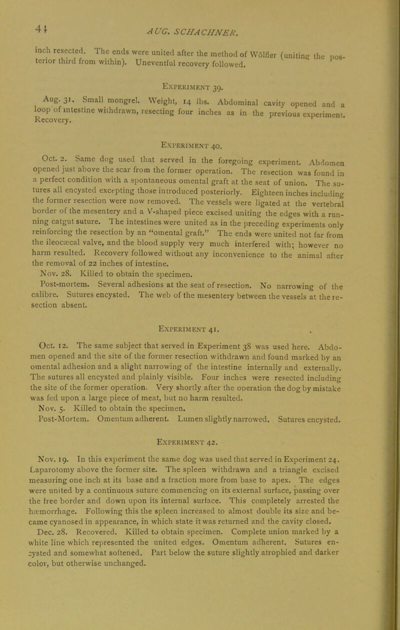 41 inch resected. The ends were united after the method of Wdlfler (uniting the pos- terior third from within). Uneventful recovery followed. Experiment 39. Aug. 31. Small mongrel. Weight, 14 lbs. Abdominal cavity opened and a loop of intestine withdrawn, resecting four inches as in the previous experiment. Recovery. Experiment 40. Oct. 2. Same dog used that served in the foregoing experiment. Abdomen opened just above the scar from the former operation. The resection was found in a perfect condition with a spontaneous omental graft at the seat of union. The su- tures all encysted excepting those introduced posteriorly. Eighteen inches including the former resection were now removed. The vessels were ligated at the vertebral border of the mesentery and a V-shaped piece excised uniting the edges with a run- ning catgut suture. The intestines were united as in the preceding experiments only reinforcing the resection by an omental graft. The ends were united not far from the ileocecal valve, and the blood supply very much interfered with; however no harm resulted. Recovery followed without any inconvenience to the animal after the removal of 22 inches of intestine. Nov. 28. Killed to obtain the specimen. Post-mortem. Several adhesions at the seat of resection. No narrowing of the calibre. Sutures encysted. The web of the mesentery between the vessels at the re- section absent. Experiment 41. Oct. 12. The same subject that served in Experiment 3S was used here. Abdo- men opened and the site of the former resection withdrawn and found marked by an omental adhesion and a slight narrowing of the intestine internally and externally. The sutures all encysted and plainly visible. Four inches were resected including the site of the former operation. Very shortly after the operation the dog by mistake was fed upon a large piece of meat, but no harm resulted. Nov. 5. Killed to obtain the specimen. Post-Mortem. Omentum adherent. Lumen slightly narrowed. Sutures encysted. Experiment 42. Nov. 19. In this experiment the same dog was used that served in Experiment 24. Laparotomy above the former site. The spleen withdrawn and a triangle excised measuring one inch at its base and a fraction more from base to apex. The edges were united by a continuous suture commencing on its external surface, passing over the free border and down upon its internal surface. This completely arrested the hemorrhage. Following this the spleen increased to almost double its size and be- came cyanosed in appearance, in which state it was returned and the cavity closed. Dec. 28. Recovered. Killed to obtain specimen. Complete union marked by a white line which represented the united edges. Omentum adherent. Sutures en- cysted and somewhat softened. Part below the suture slightly atrophied and darker color, but otherwise unchanged.