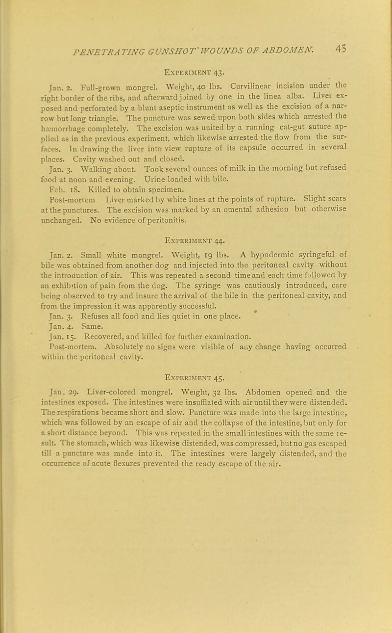 Experiment 43. Jan. 2. Full-grown mongrel. Weight, 40 lbs. Curvilinear incision under the right border of the ribs, and afterward jjined by one in the linea alba. Livei ex- posed and perforated by a blunt aseptic instrument as well as the excision of a nar- row but long triangle. The puncture was sewed upon both sides which arrested the hemorrhage completely. The excision was united by a running cat-gut suture ap- plied as in the previous experiment, which likewise arrested the flow from the sur- faces. In drawing the liver into view rupture of its capsule occurred in several places. Cavity washed out and closed. Tan. 3. Walking about. Took several ounces of milk in the morning but refused food at noon and evening. Urine loaded with bile. Feb. iS. Killed to obtain specimen. Post-mortem Liver marked by white lines at the points of rupture. Slight scars at the punctures. The excision was marked by an omental adhesion but otherwise unchanged. No evidence of peritonitis. Experiment 44. Jan. 2. Small white mongrel. Weight, 19 lbs. A hypodermic syringeful of bile was obtained from another dog and injected into the peritoneal cavity without the introduction of air. This was repeated a second time and each time followed by an exhibition of pain from the clog. The syringe was cautiously introduced, care being observed to try and insure the arrival of the bile in the peritoneal cavity, and from the impression it was apparently successful. Jan. 3. Refuses all food and lies quiet in one place. Jan. 4. Same. Jan. 15. Recovered, and killed for further examination. Post-mortem. Absolutely no signs were visible of auy change having occurred within the peritoneal cavity. Experiment 45. Jan. 29. Liver-colored mongrel. Weight, 32 lbs. Abdomen opened and the intestines exposed. The intestines were insufflated with air until thev were distended. The respirations became short and slow. Puncture was made into the large intestine, which was followed by an escape of air and thp collapse of the intestine, but only for a short distance beyond. This was repeated in the small intestines with the same le- sult. The stomach, which was likewise distended, was compressed, but no gas escaped till a puncture was made into it. The intestines were largely distended, and the occurrence of acute flexures prevented the ready escape of the air.