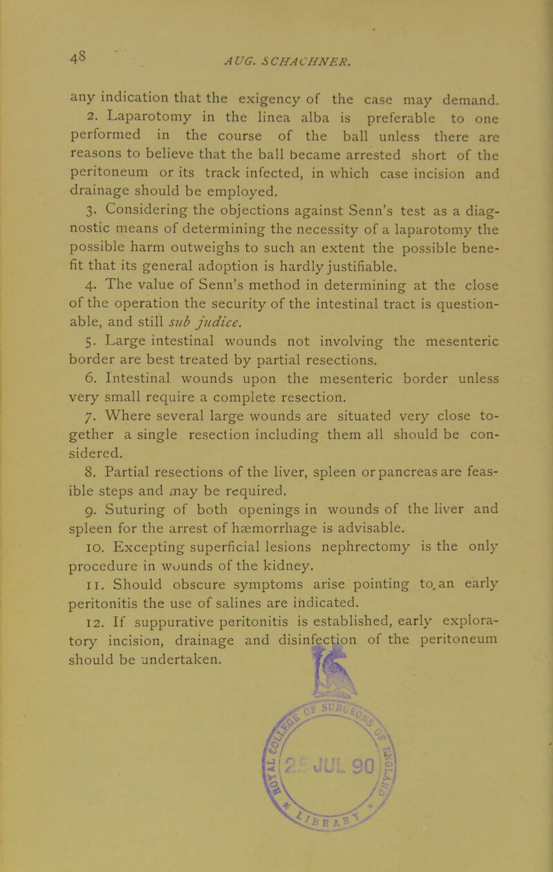 4s any indication that the exigency of the case may demand. 2. Laparotomy in the linea alba is preferable to one performed in the course of the ball unless there are reasons to believe that the ball became arrested short of the peritoneum or its track infected, in which case incision and drainage should be employed. 3. Considering the objections against Senn's test as a diag- nostic means of determining the necessity of a laparotomy the possible harm outweighs to such an extent the possible bene- fit that its general adoption is hardly justifiable. 4. The value of Senn's method in determining at the close of the operation the security of the intestinal tract is question- able, and still sub judice. 5. Large intestinal wounds not involving the mesenteric border are best treated by partial resections. 6. Intestinal wounds upon the mesenteric border unless very small require a complete resection. 7. Where several large wounds are situated very close to- gether a single resection including them all should be con- sidered. 8. Partial resections of the liver, spleen or pancreas are feas- ible steps and may be required. 9. Suturing of both openings in wounds of the liver and spleen for the arrest of haemorrhage is advisable. 10. Excepting superficial lesions nephrectomy is the only procedure in wounds of the kidney. 11. Should obscure symptoms arise pointing to. an early peritonitis the use of salines are indicated. 12. If suppurative peritonitis is established, early explora- tory incision, drainage and disinfection of the peritoneum should be undertaken. \HS^