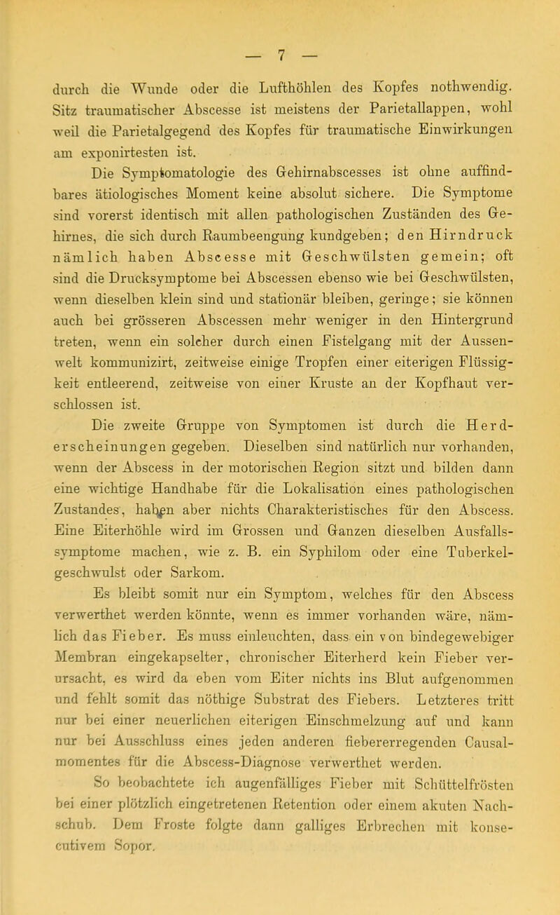 durch die Wunde oder die Lufthöhlen des Kopfes nothwendig. Sitz traumatischer Abscesse ist meistens der Parietallappen, wohl weil die Parietalgegend des Kopfes für traumatische Einwirkungen am exponirtesten ist. Die Symptomatologie des Gehirnabscesses ist ohne auffind- bares ätiologisches Moment keine absolut sichere. Die Symptome sind vorerst identisch mit allen pathologischen Zuständen des Ge- hirnes, die sich durch ßaumbeengung kundgeben; den Hirndruck nämlich haben Abscesse mit Geschwülsten gemein; oft sind die Drucksymptome bei Abscessen ebenso wie bei Geschwülsten, wenn dieselben klein sind und stationär bleiben, geringe; sie können auch bei grösseren Abscessen mehr weniger in den Hintergrund treten, wenn ein solcher durch einen Fistelgang mit der Aussen- welt kommunizirt, zeitweise einige Tropfen einer eiterigen Flüssig- keit entleerend, zeitweise von einer Kruste an der Kopfhaut ver- schlossen ist. Die zweite Gruppe von Symptomen ist durch die Herd- erscheinungen gegeben. Dieselben sind natürlich nur vorhanden, wenn der Abscess in der motorischen Region sitzt und bilden dann eine wichtige Handhabe für die Lokalisation eines pathologischen Zustandes, hab^n aber nichts Charakteristisches für den Abscess. Eine Eiterhöhle wird im Grossen und Ganzen dieselben Ausfalls- symptome machen, wie z. B. ein Syphilom oder eine Tuberkel- geschwulst oder Sarkom. Es bleibt somit nur ein Symptom, welches für den Abscess verwerthet werden könnte, wenn es immer vorhanden wäre, näm- lich das Fieber. Es muss einleuchten, dass ein von bindegewebiger Membran eingekapselter, chronischer Eiterherd kein Fieber ver- ursacht, es wird da eben vom Eiter nichts ins Blut aufgenommen und fehlt somit das nöthige Substrat des Fiebers. Letzteres tritt nur bei einer neuerlichen eiterigen Einschmelzung auf und kann nur bei Ausschluss eines jeden anderen fiebererregenden Causal- momentes für die Abscess-Diagnose verwerthet werden. So beobachtete ich augenfälliges Fieber mit Schüttelfrösten bei einer plötzlich eingetretenen Retention oder einem akuten Nach- schub. Dem Froste folgte dann galliges Erbrechen mit konse- cutivem Sopor.
