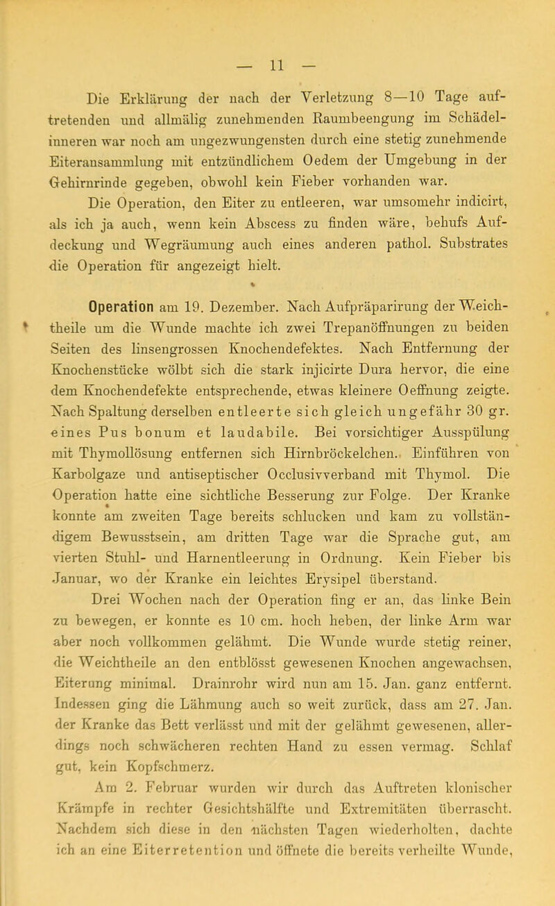 Die Erklärung der nach der Verletzung 8—10 Tage auf- tretenden und allmälig zunehmenden Raumbeengung im Schädel- inneren war noch am ungezwungensten durch eine stetig zunehmende Eiteransammlung mit entzündlichem Oedem der Umgebung in der Gehirnrinde gegeben, obwohl kein Fieber vorhanden war. Die Operation, den Eiter zu entleeren, war umsomehr indicirt, als ich ja auch, wenn kein Abscess zu finden wäre, behufs Auf- deckung und Wegräumung auch eines anderen pathol. Substrates die Operation für angezeigt hielt. Operation am 19. Dezember. Nach Aufpräparirung derWeich- theile um die Wunde machte ich zwei Trepanöfmungen zu beiden Seiten des linsengrossen Knochendefektes. Nach Entfernung der Knochenstücke wölbt sich die stark injicirte Dura hervor, die eine dem Knochendefekte entsprechende, etwas kleinere Oeffnung zeigte. Nach Spaltung derselben entleerte sich gleich ungefähr 30 gr. eines Pus bonum et laudabile. Bei vorsichtiger Ausspülung mit Thymollösung entfernen sich Hirnbröckelchen. Einführen von Karbolgaze und antiseptischer Occlusivverband mit Thymol. Die Operation hatte eine sichtliche Besserung zur Folge. Der Kranke konnte am zweiten Tage bereits schlucken und kam zu vollstän- digem Bewusstsein, am dritten Tage war die Sprache gut, am vierten Stuhl- und Harnentleerung in Ordnung. Kein Fieber bis Januar, wo der Kranke ein leichtes Erysipel überstand. Drei Wochen nach der Operation fing er an, das linke Bein zu bewegen, er konnte es 10 cm. hoch heben, der linke Arm war aber noch vollkommen gelähmt. Die Wunde wurde stetig reiner, die Weichtheile an den entblösst gewesenen Knochen angewachsen, Eiterung minimal. Drainrohr wird nun am 15. Jan. ganz entfernt. Indessen ging die Lähmung auch so weit zurück, dass am 27. Jan. der Kranke das Bett verlässt und mit der gelähmt gewesenen, aller- dings noch schwächeren rechten Hand zu essen vermag. Schlaf gut, kein Kopfschmerz. Am 2. Februar wurden wir durch das Auftreten klonischer Krämpfe in rechter Gesichtshälfte und Extremitäten überrascht. Nachdem sich diese in den nächsten Tagen wiederholten, dachte ich an eine Eiterretention und öffnete die bereits verheilte Wunde,