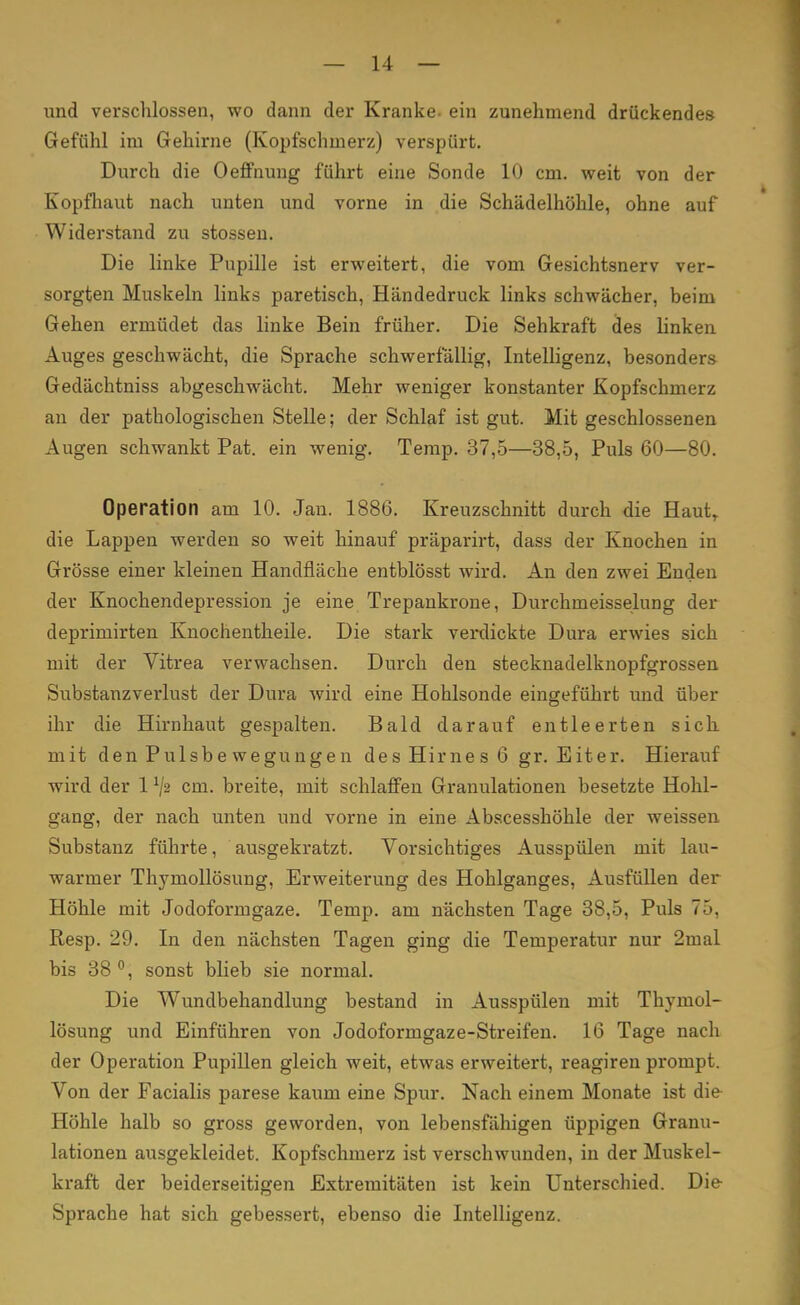 und verschlossen, wo dann der Kranke- ein zunehmend drückendes Gefühl im Gehirne (Kopfschmerz) verspürt. Durch die Oeffnung führt eine Sonde 10 cm. weit von der Kopfhaut nach unten und vorne in die Schädelhöhle, ohne auf Widerstand zu stossen. Die linke Pupille ist erweitert, die vom Gesichtsnerv ver- sorgten Muskeln links paretisch, Händedruck links schwächer, beim Gehen ermüdet das linke Bein früher. Die Sehkraft des linken Auges geschwächt, die Sprache schwerfällig, Intelligenz, besonders Gedächtniss abgeschwächt. Mehr weniger konstanter Kopfschmerz an der pathologischen Stelle; der Schlaf ist gut. Mit geschlossenen Augen schwankt Pat. ein wenig. Temp. 37,5—38,5, Puls 60—80. Operation am 10. Jan. 1886. Kreuzschnitt durch die Haut,, die Lappen werden so weit hinauf präparirt, dass der Knochen in Grösse einer kleinen Handfläche entblösst wird. An den zwei Enden der Knochendepression je eine Trepankrone, Durchmeisselung der deprimirten Knochentheile. Die stark verdickte Dura erwies sich mit der Vitrea verwachsen. Durch den stecknadelknopfgrossen Substanzverlust der Dura wird eine Hohlsonde eingeführt und über ihr die Hirnhaut gespalten. Bald darauf entleerten sich mit den Pulsbe wegungen des Hirnes 6 gr. Eiter. Hierauf wird der 1 */2 cm. breite, mit schlaffen Granulationen besetzte Hohl- gang, der nach unten und vorne in eine Abscesshöhle der weissen Substanz führte, ausgekratzt. Vorsichtiges Ausspülen mit lau- warmer Thymollösung, Erweiterung des Hohlganges, Ausfüllen der Höhle mit Jodoformgaze. Temp. am nächsten Tage 38,5, Puls 75, Resp. 29. In den nächsten Tagen ging die Temperatur nur 2mal bis 38 °, sonst blieb sie normal. Die Wundbehandlung bestand in Ausspülen mit Thymol- lösung und Einführen von Jodoformgaze-Streifen. 16 Tage nach der Operation Pupillen gleich weit, etwas erweitert, reagiren prompt. Von der Facialis parese kaum eine Spur. Nach einem Monate ist die Höhle halb so gross geworden, von lebensfähigen üppigen Granu- lationen ausgekleidet. Kopfschmerz ist verschwunden, in der Muskel- kraft der beiderseitigen Extremitäten ist kein Unterschied. Die Sprache hat sich gebessert, ebenso die Intelligenz.