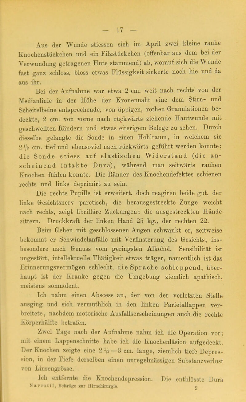 Aus der Wunde stiessen sich im April zwei kleine rauhe Knochenstückchen und ein Filzstückchen (offenbar aus dem bei der Verwundung getragenen Hute stammend) ab, worauf sich die Wunde fast ganz schloss, bloss etwas Flüssigkeit sickerte noch hie und da aus ihr. Bei der Aufnahme war etwa 2 cm. weit nach rechts von der Medianlinie in der Höhe der Kronennaht eine dem Stirn- und Scheitelbeine entsprechende, von üppigen, rothen Granulationen be- deckte, 2 cm. von vorne nach rückwärts ziehende Hautwunde mit geschwellten Rändern und etwas eiterigem Belege zu sehen. Durch dieselbe gelangte die Sonde in einen Hohlraum, in welchem sie 2x/2 cm. tief und ebensoviel nach rückwärts geführt werden konnte; die Sonde stiess auf elastischen Widerstand (die an- scheinend intakte Dura), während man seitwärts rauhen Knochen fühlen konnte. Die Ränder des Knochendefektes schienen rechts und links deprimirt zu sein. Die rechte Pupille ist erweitert, doch reagiren beide gut, der linke Gesichtsnerv paretisch, die herausgestreckte Zunge weicht nach rechts, zeigt fibrilläre Zuckungen; die ausgestreckten Hände zittern. Druckkraft der linken Hand 25 kg., der rechten 22. Beim Gehen mit geschlossenen Augen schwankt er, zeitweise bekommt er Schwindelanfälle mit Verfinsterung des Gesichts, ins- besondere nach Genuss vom geringsten Alkohol. Sensibilität ist ungestört, intellektuelle Thätigkeit etwas träger, namentlich ist das Erinnerungsvermögen schlecht, die Sprache schleppend, über- haupt ist der Kranke gegen die Umgebung ziemlich apathisch, meistens somnolent. Ich nahm einen Abscess an, der von der verletzten Stelle ausging und sich vermuthhch in den linken Parietallappen ver- breitete , nachdem motorische Ausfallserscheinungen auch die rechte Körperhälfte betrafen. Zwei Tage nach der Aufnahme nahm ich die Operation vor; mit einem Lappenschnitte habe ich die Knochenläsion aufgedeckt. Der Knochen zeigte eine 2^2— 3 cm. lange, ziemlich tiefe Depres- sion, in der Tiefe derselben einen unregelmässigen Substanzverlust von Linsengrösse. Ich entfernte die Knochendepression. Die entblösste Dura Navrat 11, Beiträge zur Himchirurgie. o