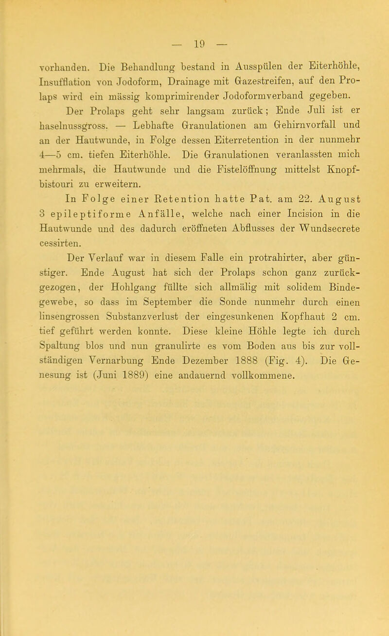 vorhanden. Die Behandlung bestand in Ausspülen der Eiterhöhle, Insufflation von Jodoform, Drainage mit Gazestreifen, auf den Pro- laps wird ein massig komprimirender Jodoformverband gegeben. Der Prolaps geht sehr langsam zurück; Ende Juli ist er haselnussgross. — Lebhafte Granulationen am Gehirnvorfall und an der Hautwunde, in Folge dessen Eiterretention in der nunmehr 4—5 cm. tiefen Eiterhöhle. Die Granulationen veranlassten mich mehrmals, die Hautwunde und die Fistelöffnung mittelst Knopf- bistouri zu erweitern. In Folge einer Retention hatte Pat. am 22. August 3 epileptiforme Anfälle, welche nach einer Incision in die Hautwunde und des dadurch eröffneten Abflusses der Wundsecrete cessirten. Der Verlauf war in diesem Falle ein protrahirter, aber gün- stiger. Ende August hat sich der Prolaps schon ganz zurück- gezogen, der Hohlgang füllte sich allmälig mit solidem Binde- gewebe, so dass im September die Sonde nunmehr durch einen linsengrossen Substanzverlust der eingesunkenen Kopfhaut 2 cm. tief geführt werden konnte. Diese kleine Höhle legte ich durch Spaltung blos und nun granulirte es vom Boden aus bis zur voll- ständigen Vernarbung Ende Dezember 1888 (Fig. 4). Die Ge- nesung ist (Juni 1889) eine andauernd vollkommene.