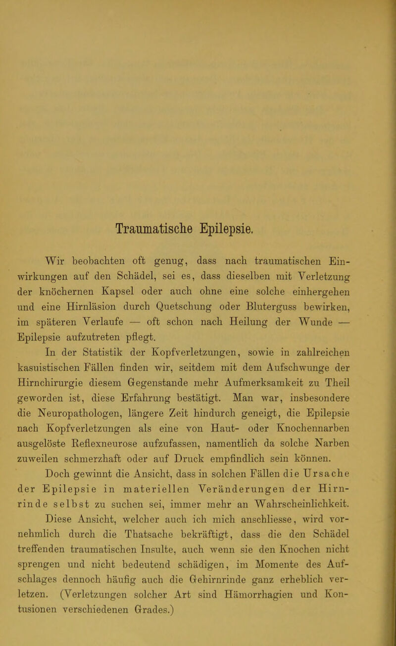 Traumatische Epilepsie. Wir beobachten oft genug, dass nach traumatischen Ein- wirkungen auf den Schädel, sei es, dass dieselben mit Verletzung der knöchernen Kapsel oder auch ohne eine solche einhergehen und eine Hirnläsion durch Quetschung oder Bluterguss bewirken, im späteren Verlaufe — oft schon nach Heilung der Wunde — Epilepsie aufzutreten pflegt. In der Statistik der Kopfverletzungen, sowie in zahlreichen kasuistischen Fällen finden wir, seitdem mit dem Aufschwünge der Hirnchirurgie diesem Gegenstande mehr Aufmerksamkeit zu Theil geworden ist, diese Erfahrung bestätigt. Man war, insbesondere die Neuropathologen, längere Zeit hindurch geneigt, die Epilepsie nach Kopfverletzungen als eine von Haut- oder Knochennarben ausgelöste Reflexneurose aufzufassen, namentlich da solche Narben zuweilen schmerzhaft oder auf Druck empfindlich sein können. Doch gewinnt die Ansicht, dass in solchen Fällen die Ursache der Epilepsie in materiellen Veränderungen der Hirn- rinde selbst zu suchen sei, immer mehr an Wahrscheinlichkeit. Diese Ansicht, welcher auch ich mich anschliesse, wird vor- nehmlich durch die Thatsache bekräftigt, dass die den Schädel treffenden traumatischen Insulte, auch wenn sie den Knochen nicht sprengen und nicht bedeutend schädigen, im Momente des Auf- schlages dennoch häufig auch die Gehirnrinde ganz erheblich ver- letzen. (Verletzungen solcher Art sind Hämorrhagien und Kon- tusionen verschiedenen Grades.)