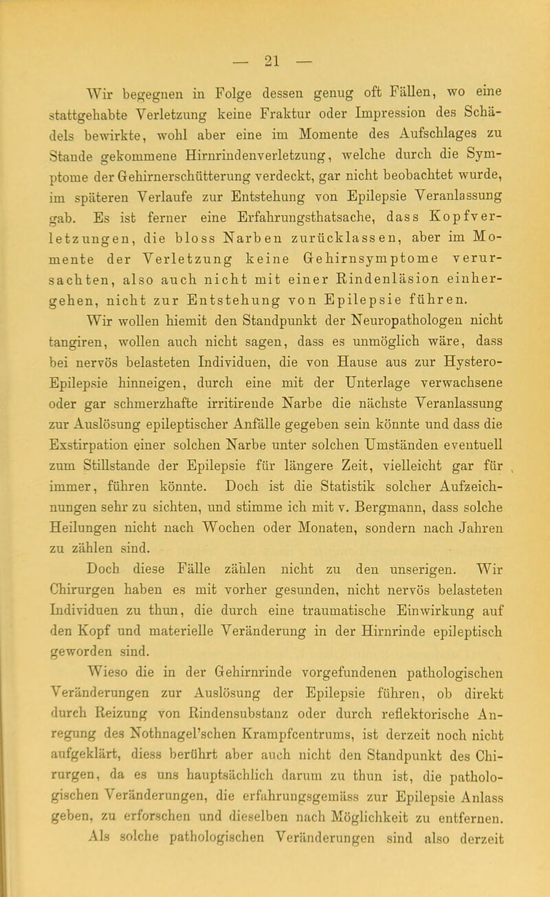 Wir begegnen in Folge dessen genug oft Fällen, wo eine stattgehabte Verletzung keine Fraktur oder Impression des Schä- dels bewirkte, wohl aber eine im Momente des Aufschlages zu Stande gekommene Hirnrindenverletzung, welche durch die Sym- ptome der Gehirnerschütterung verdeckt, gar nicht beobachtet wurde, im späteren Verlaufe zur Entstehung von Epilepsie Veranlassung gab. Es ist ferner eine Erfahrungsthatsache, dass Kopfver- letzungen, die bloss Narben zurücklassen, aber im Mo- mente der Verletzung keine Gehirnsymptome verur- sachten, also auch nicht mit einer Rindenläsion einher- gehen, nicht zur Entstehung von Epilepsie führen. Wir wollen hiemit den Standpunkt der Neuropathologen nicht tangiren, wollen auch nicht sagen, dass es unmöglich wäre, dass bei nervös belasteten Individuen, die von Hause aus zur Hystero- Epilepsie hinneigen, durch eine mit der Unterlage verwachsene oder gar schmerzhafte irritirende Narbe die nächste Veranlassung zur Auslösung epileptischer Anfälle gegeben sein könnte und dass die Exstirpation einer solchen Narbe unter solchen Umständen eventuell zum Stillstande der Epilepsie für längere Zeit, vielleicht gar für , immer, führen könnte. Doeh ist die Statistik solcher Aufzeich- nungen sehr zu sichten, und stimme ich mit v. Bergmann, dass solche Heilungen nicht nach Wochen oder Monaten, sondern nach Jahren zu zählen sind. Doch diese Fälle zählen nicht zu den unserigen. Wir Chirurgen haben es mit vorher gesunden, nicht nervös belasteten Individuen zu thun, die durch eine traumatische Einwirkung auf den Kopf und materielle Veränderung in der Hirnrinde epileptisch geworden sind. Wieso die in der Gehirnrinde vorgefundenen pathologischen Veränderungen zur Auslösung der Epilepsie führen, ob direkt durch Reizung von Rindensubstanz oder durch reflektorische An- regung des Nothnagel'schen Krampfcentrums, ist derzeit noch nicht aufgeklärt, diess berührt aber auch nicht den Standpunkt des Chi- rurgen, da es uns hauptsächlich darum zu thun ist, die patholo- gischen Veränderungen, die erfahrungsgemäss zur Epilepsie Anlass geben, zu erforschen und dieselben nach Möglichkeit zu entfernen. Als solche pathologischen Veränderungen sind also derzeit