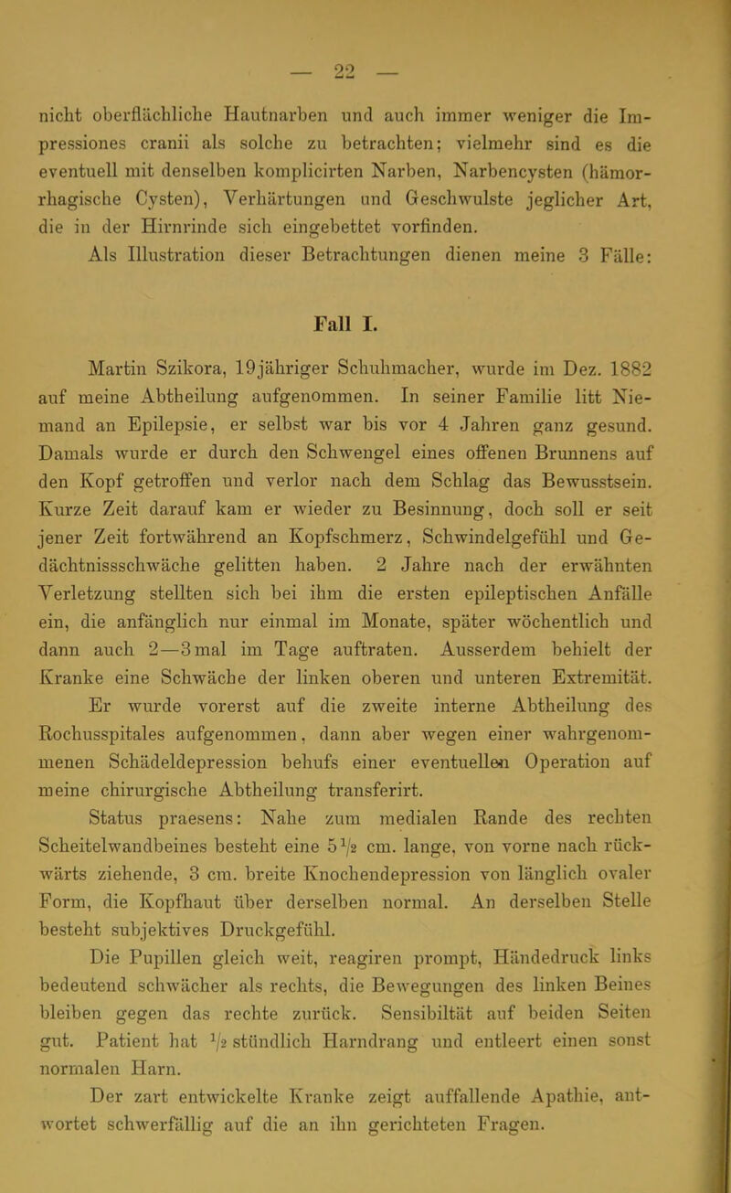 nicht oberflächliche Hautnarben und auch immer weniger die Im- pressiones cranii als solche zu betrachten; vielmehr sind es die eventuell mit denselben komplicirten Narben, Narbencysten (hämor- rhagische Cysten), Verhärtungen und Geschwulste jeglicher Art, die in der Hirnrinde sich eingebettet vorfinden. Als Illustration dieser Betrachtungen dienen meine 3 Fälle: Fall I. Martin Szikora, 19jähriger Schuhmacher, wurde im Dez. 1882 auf meine Abtheilung aufgenommen. In seiner Familie litt Nie- mand an Epilepsie, er selbst war bis vor 4 Jahren ganz gesund. Damals wurde er durch den Schwengel eines offenen Brunnens auf den Kopf getroffen und verlor nach dem Schlag das Bewusstsein. Kurze Zeit darauf kam er wieder zu Besinnung, doch soll er seit jener Zeit fortwährend an Kopfschmerz, Schwindelgefühl und Ge- dächtnissschwäche gelitten haben. 2 Jahre nach der erwähnten Verletzung stellten sich bei ihm die ersten epileptischen Anfälle ein, die anfänglich nur einmal im Monate, später wöchentlich und dann auch 2—3 mal im Tage auftraten. Ausserdem behielt der Kranke eine Schwäche der linken oberen und unteren Extremität. Er wurde vorerst auf die zweite interne Abtheilung des Rochusspitales aufgenommen, dann aber wegen einer wahrgenom- menen Schädeldepression behufs einer eventuellen Operation auf meine chirurgische Abtheilung transferirt. Status praesens: Nahe zum medialen Rande des rechten Scheitelwandbeines besteht eine 5^2 cm. lange, von vorne nach rück- wärts ziehende, 3 cm. breite Knochendepression von länglich ovaler Form, die Kopfhaut über dei'selben normal. An derselben Stelle besteht subjektives Druckgefühl. Die Pupillen gleich weit, reagiren prompt, Händedruck links bedeutend schwächer als rechts, die Bewegungen des linken Beines bleiben gegen das rechte zurück. Sensibiltät auf beiden Seiten gut. Patient hat l/« stündlich Harndrang und entleert einen sonst normalen Harn. Der zart entwickelte Kranke zeigt auffallende Apathie, ant- wortet schwerfällig auf die an ihn gerichteten Fragen.
