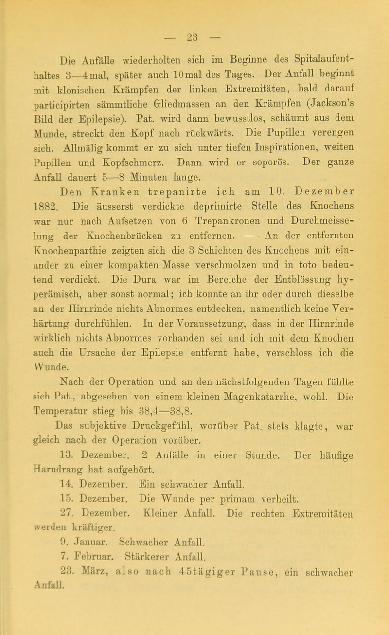 Die Anfälle wiederholten sich im Beginne des Spitalaufent- haltes 3—4mal, später auch lOmal des Tages. Der Anfall beginnt mit klonischen Krämpfen der linken Extremitäten, bald darauf participirten sämmtliche Gliedmassen an den Krämpfen (Jackson's Bild der Epilepsie). Pat. wird dann bewusstlos, schäumt aus dem Munde, streckt den Kopf nach rückwärts. Die Pupillen verengen sich. Allmälig kommt er zu sich unter tiefen Inspirationen, weiten Pupillen und Kopfschmerz. Dann wird er soporös. Der ganze Anfall dauert 5—8 Minuten lange. Den Kranken trepanirte ich am 10. Dezember 1882. Die äusserst verdickte deprimirte Stelle des Knochens war nur nach Aufsetzen von 6 Trepankronen und Durchmeisse- lung der Knochenbrücken zu entfernen. — An der entfernten Knochenparthie zeigten sich die 3 Schichten des Knochens mit ein- ander zu einer kompakten Masse verschmolzen und in toto bedeu- tend verdickt. Die Dura war im Bereiche der Entblössung hy- perämisch, aber sonst normal; ich konnte an ihr oder durch dieselbe an der Hirnrinde nichts Abnormes entdecken, namentlich keine Ver- härtung durchfühlen. In der Voraussetzung, dass in der Hirnrinde wirklich nichts Abnormes vorhanden sei und ich mit dem Knochen auch die Ursache der Epilepsie entfernt habe, verschloss ich die Wunde. Nach der Operation und an den nächstfolgenden Tagen fühlte sich Pat., abgesehen von einem kleinen Magenkatarrhe, wohl. Die Temperatur stieg bis 38,4—38,8. Das subjektive Druckgefühl, worüber Pat. stets klagte, war gleich nach der Operation vorüber. 13. Dezember. 2 Anfälle in einer Stunde. Der häufige Harndrang hat aufgehört. 14. Dezember. Ein schwacher Anfall. 15. Dezember. Die Wunde per primam verheilt. 27. Dezember. Kleiner Anfall. Die rechten Extremitäten werden kräftiger. 0. Januar. Schwacher Anfall. 7. Februar. Stärkerer Anfall. 23. März, also nach 45tägiger Pause, ein schwacher Anfall.