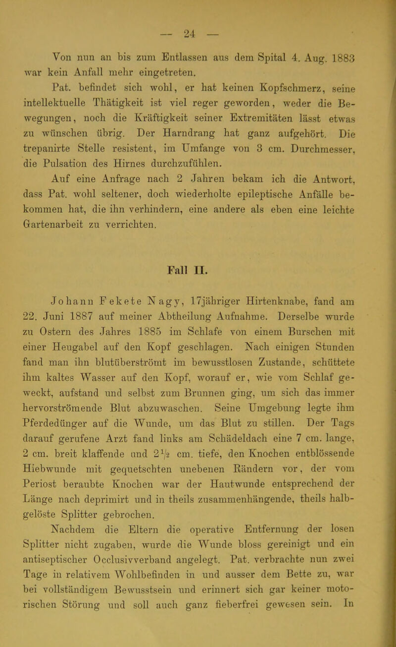 Von nun an bis zum Entlassen aus dem Spital 4. Aug. 1883 war kein Anfall mehr eingetreten. Pat. befindet sich wohl, er hat keinen Kopfschmerz, seine intellektuelle Thätigkeit ist viel reger geworden, weder die Be- wegungen, noch die Kräftigkeit seiner Extremitäten lässt etwas zu wünschen übrig. Der Harndrang hat ganz aufgehört. Die trepanirte Stelle resistent, im Umfange von 3 cm. Durchmesser, die Pulsation des Hirnes durchzufühlen. Auf eine Anfrage nach 2 Jahren bekam ich die Antwort, dass Pat. wohl seltener, doch wiederholte epileptische Anfälle be- kommen hat, die ihn verhindern, eine andere als eben eine leichte Gartenarbeit zu verrichten. Fall n. Johann Fekete Nagy, 17jähriger Hirtenknabe, fand am 22. Juni 1887 auf meiner Abtheilung Aufnahme. Derselbe wurde zu Ostern des Jahres 1885 im Schlafe von einem Burschen mit einer Heugabel auf den Kopf geschlagen. Nach einigen Stunden fand man ihn blutüberströmt im bewusstlosen Zustande, schüttete ihm kaltes Wasser auf den Kopf, worauf er, wie vom Schlaf ge- weckt, aufstand und selbst zum Brunnen ging, um sich das immer hervorströmende Blut abzuwaschen. Seine Umgebung legte ihm Pferdedünger auf die Wunde, um das Blut zu stillen. Der Tags darauf gerufene Arzt fand links am Schädeldach eine 7 cm. lange, 2 cm. breit klaffende and 21jz cm. tiefe, den Knochen entblössende Hiebwunde mit gequetschten unebenen Rändern vor, der vom Periost beraubte Knochen war der Hautwunde entsprechend der Länge nach deprimirt und in theils zusammenhängende, theils halb- gelöste Splitter gebrochen. Nachdem die Eltern die operative Entfernung der losen Splitter nicht zugaben, wurde die Wunde bloss gereinigt und ein antiseptischer Occlusivverband angelegt. Pat. verbrachte nun zwei Tage in relativem Wohlbefinden in und ausser dem Bette zu, war bei vollständigem Bewusstsein und erinnert sich gar keiner moto- rischen Störung und soll auch ganz fieberfrei gewesen sein. In