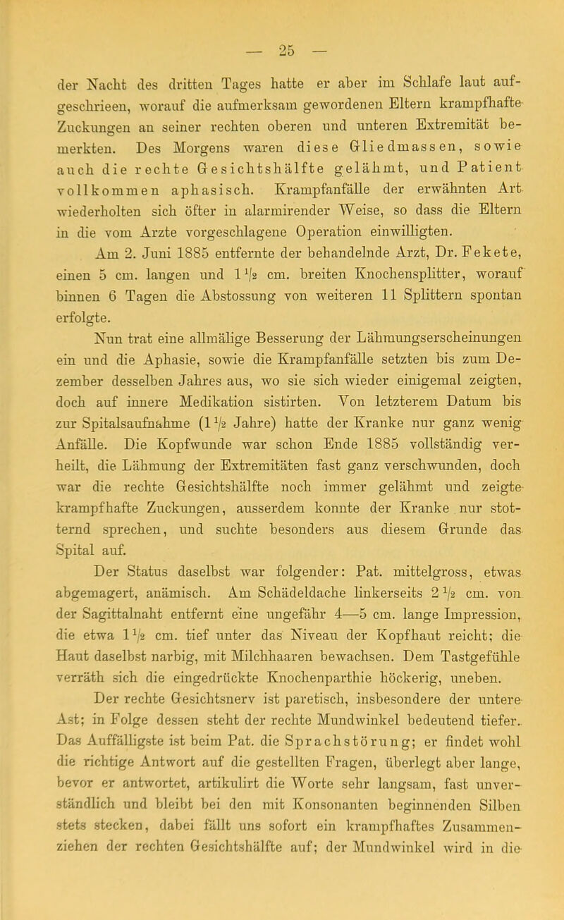 der Nacht des dritten Tages hatte er aber im Schlafe laut auf- geschrieen, worauf die aufmerksam gewordenen Eltern krampfhafte Zuckungen an seiner rechten oberen und unteren Extremität be- merkten. Des Morgens waren diese Gliedmassen, sowie auch die rechte Gesichtshälfte gelähmt, und Patient vollkommen aphasisch. Krampfanfälle der erwähnten Art wiederholten sich öfter in alarmirender Weise, so dass die Eltern in die vom Arzte vorgeschlagene Operation einwilligten. Am 2. Juni 1885 entfernte der behandelnde Arzt, Dr. Fekete, einen 5 cm. langen und l1^ cm. breiten Knochensplitter, worauf binnen 6 Tagen die Abstossung von weiteren 11 Splittern spontan erfolgte. Nun trat eine allinälige Besserung der Lähmungserscheinungen ein und die Aphasie, sowie die Krampfanfälle setzten bis zum De- zember desselben Jahres aus, wo sie sich wieder einigemal zeigten, doch auf innere Medikation sistirten. Von letzterem Datum bis zur Spitalsaufnahme (1 ^2 Jahre) hatte der Kranke nur ganz wenig Anfälle. Die Kopfwunde war schon Ende 1885 vollständig ver- heilt, die Lähmung der Extremitäten fast ganz verschwunden, doch war die rechte Gesichtshälfte noch immer gelähmt und zeigte krampfhafte Zuckungen, ausserdem konnte der Kranke nur stot- ternd sprechen, und suchte besonders aus diesem Grunde das Spital auf. Der Status daselbst war folgender: Pat. mittelgross, etwas abgemagert, anämisch. Am Schädeldache linkerseits 2 ^2 cm. von der Sagittalnaht entfernt eine ungefähr 4—5 cm. lange Impression, die etwa l1^ cm. tief unter das Niveau der Kopfhaut reicht; die Haut daselbst narbig, mit Milchhaaren bewachsen. Dem Tastgefühle verräth sich die eingedrückte Knochenparthie höckerig, uneben. Der rechte Gesichtsnerv ist paretisch, insbesondere der untere Ast; in Folge dessen steht der rechte Mundwinkel bedeutend tiefer. Das Auffälligste ist beim Pat. die Sprachstörung; er findet wohl die richtige Antwort auf die gestellten Fragen, überlegt aber lange, bevor er antwortet, artikulirt die Worte sehr langsam, fast unver- ständlich und bleibt bei den mit Konsonanten beginnenden Silben stets stecken, dabei fällt uns sofort ein krampfhaftes Zusammen- ziehen der rechten Gesichtshälfte auf; der Mundwinkel wird in die