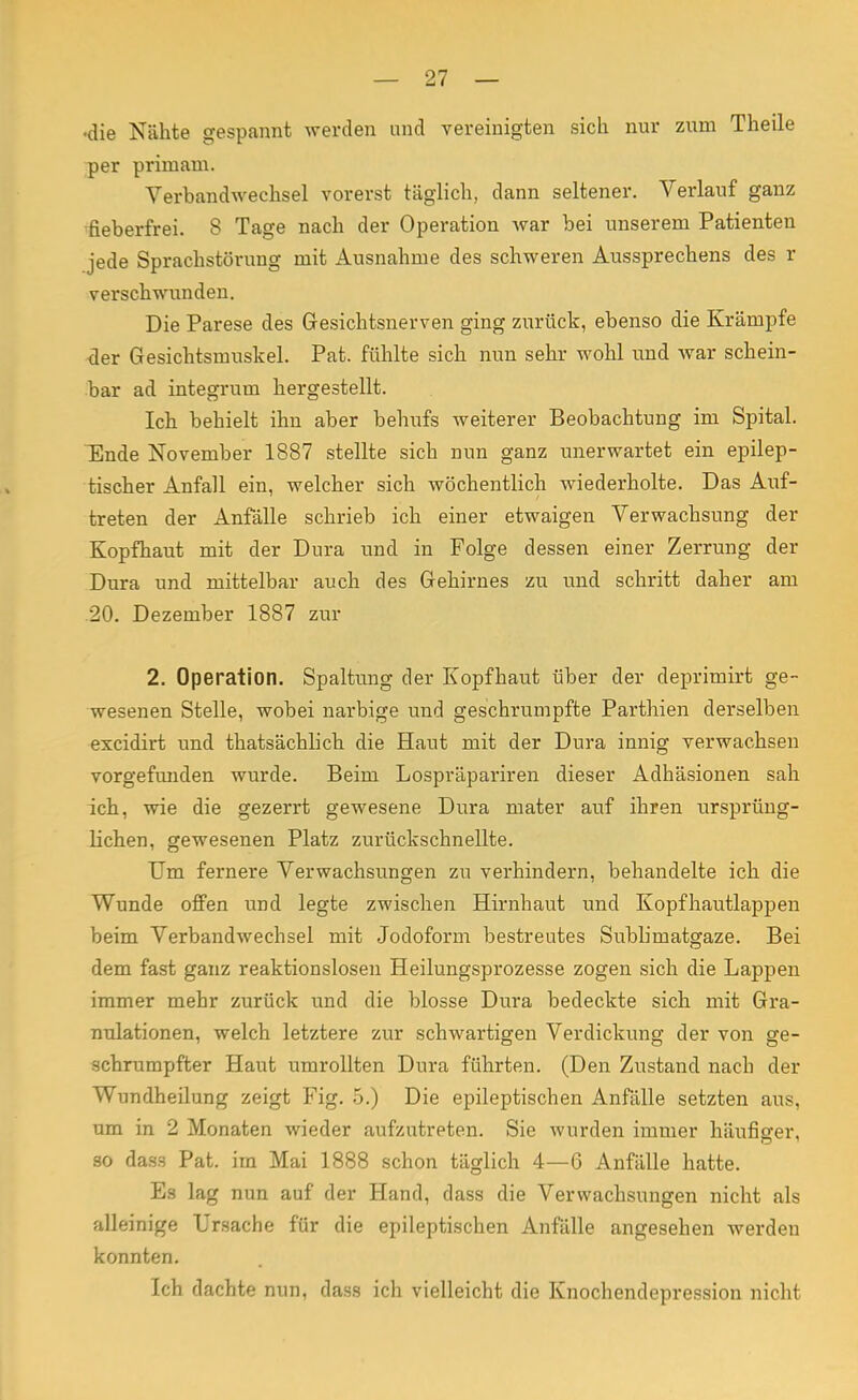 •die Nähte gespannt werden und vereinigten sich nur zum Theile per primam. Verbandwechsel vorerst täglich, dann seltener. Verlauf ganz fieberfrei. S Tage nach der Operation war bei unserem Patienten jede Sprachstörung mit Ausnahme des schweren Aussprechens des r verschwunden. Die Parese des Gesichtsnerven ging zurück, ebenso die Krämpfe der Gesichtsmuskel. Pat. fühlte sich nun sehr wohl und war schein- bar ad integrum hergestellt. Ich behielt ihn aber behufs weiterer Beobachtung im Spital. Ende November 1887 stellte sieb nun ganz unerwartet ein epilep- tischer Anfall ein, welcher sich wöchentlich wiederholte. Das Auf- treten der Anfälle schrieb ich einer etwaigen Verwachsung der Kopfhaut mit der Dura und in Folge dessen einer Zerrung der Dura und mittelbar auch des Gehirnes zu und schritt daher am 20. Dezember 1887 zur 2. Operation. Spaltung der Kopfhaut über der deprimirt ge- wesenen Stelle, wobei narbige und geschrumpfte Parthien derselben excidirt und thatsächlich die Haut mit der Dura innig verwachsen vorgefunden wurde. Beim Lospräpariren dieser Adhäsionen sah ich, wie die gezerrt gewesene Dura mater auf ihren ursprüng- lichen, gewesenen Platz zurückschnellte. Um fernere Verwachsungen zu verhindern, behandelte ich die Wunde offen und legte zwischen Hirnhaut und Kopfhautlappen beim Verbandwechsel mit Jodoform bestreutes Sublimatgaze. Bei dem fast ganz reaktionslosen Heilungsprozesse zogen sich die Lappen immer mehr zurück und die blosse Dura bedeckte sich mit Gra- nulationen, welch letztere zur schwartigen Verdickung der von ge- schrumpfter Haut umrollten Dura führten. (Den Zustand nach der Wundheilung zeigt Fig. 5.) Die epileptischen Anfälle setzten aus, um in 2 Monaten wieder aufzutreten. Sie wurden immer häufiger, so dass Pat. im Mai 1888 schon täglich 4—6 Anfälle hatte. Es lag nun auf der Hand, dass die Verwachsungen nicht als alleinige Ursache für die epileptischen Anfälle angesehen werden konnten. Ich dachte nun, dass ich vielleicht die Knochendepression nicht
