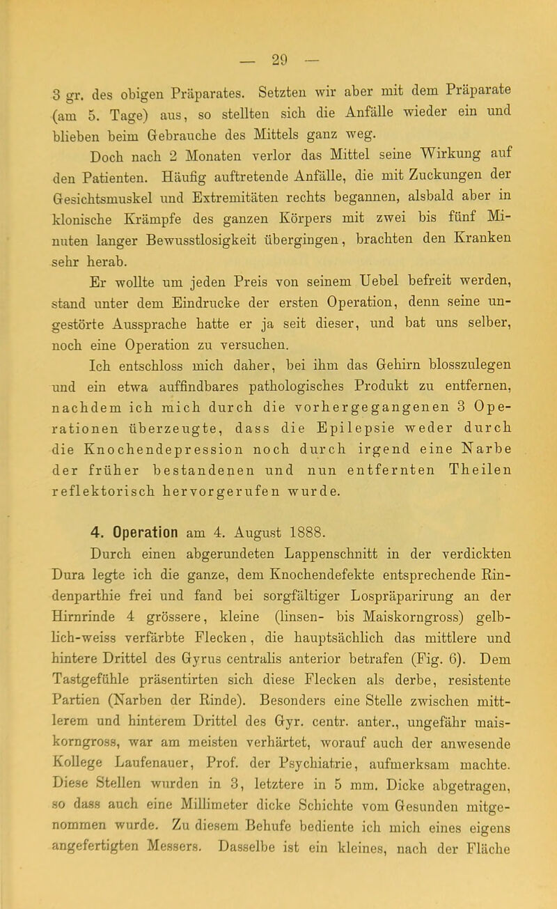 3 gr. des obigen Präparates. Setzten wir aber mit dem Präparate (am 5. Tage) aus, so stellten sieb die Anfälle wieder ein und blieben beim Gebrauche des Mittels ganz weg. Doch nacb 2 Monaten verlor das Mittel seine Wirkung auf den Patienten. Häufig auftretende Anfälle, die mit Zuckungen der Gesichtsniuskel und Extremitäten rechts begannen, alsbald aber in klonische Krämpfe des ganzen Körpers mit zwei bis fünf Mi- nuten langer Bewusstlosigkeit übergingen, brachten den Kranken sehr herab. Er wollte um jeden Preis von seinem TJebel befreit werden, stand unter dem Eindrucke der ersten Operation, denn seine un- gestörte Aussprache hatte er ja seit dieser, und bat uns selber, noch eine Operation zu versuchen. Ich entschloss mich daher, bei ihm das Gehirn blosszulegen und ein etwa auffindbares pathologisches Produkt zu entfernen, nachdem ich mich durch die vorhergegangenen 3 Ope- rationen überzeugte, dass die Epilepsie weder durch die Knochendepression noch durch irgend eine Narbe der früher bestandenen und nun entfernten Theilen reflektorisch hervorgerufen wurde. 4. Operation am 4. August 1888. Durch einen abgerundeten Lappenschnitt in der verdickten Dura legte ich die ganze, dem Knochendefekte entsprechende Rin- denparthie frei und fand bei sorgfältiger Lospräparirung an der Hirnrinde 4 grössere, kleine (linsen- bis Maiskorngross) gelb- lich-weiss verfärbte Flecken, die hauptsächlich das mittlere und hintere Drittel des Gyrus centralis anterior betrafen (Fig. 6). Dem Tastgefühle präsentirten sich diese Flecken als derbe, resistente Partien (Narben der Rinde). Besonders eine Stelle zwischen mitt- lerem und hinterem Drittel des Gyr. centr. anter., ungefähr mais- korngross, war am meisten verhärtet, worauf auch der anwesende Kollege Laufenauer, Prof. der Psychiatrie, aufmerksam machte. Diese Stellen wurden in 3, letztere in 5 mm. Dicke abgetragen, so dass auch eine Millimeter dicke Schichte vom Gesunden mitge- nommen wurde. Zu diesem Behufe bediente ich mich eines eigens angefertigten Messers. Dasselbe ist ein kleines, nach der Fläche