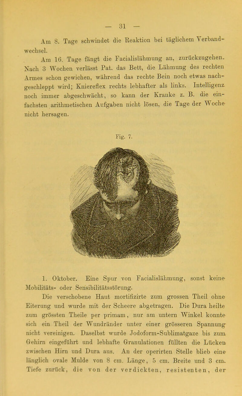 Am S. Tage schwindet die Reaktion bei täglichem Verband- wechsel. Am 16. Tage fängt die Facialislähmung an, zurückzugehen. Nach 3 Wochen verlässt Pat. das Bett, die Lähmung des rechten Armes schon gewichen, während das rechte Bein noch etwas nach- geschleppt wird; Kniereflex rechts lebhafter als links. Intelligenz noch immer abgeschwächt, so kann der Kranke z. B. die ein- fachsten arithmetischen Aufgaben nicht lösen, die Tage der Woche- nicht hersagen. Fig. 7. 1. Oktober. Eine Spur von Facialislähmung, sonst keine- Mobilitäts- oder Sensibilitätsstörung. Die verschobene Haut mortifizirte zum grossen Theil ohne Eiterung und wurde mit der Scheere abgetragen. Die Dura heilte zum grössten Theile per primam, nur am untern Winkel konnte sich ein Theil der Wundränder unter einer grösseren Spannung nicht vereinigen. Daselbst wurde Jodoform-Sublimatgaze bis zum Gehirn eingeführt und lebhafte Granulationen füllten die Lücken zwischen Hirn und Dura aus. An der operirten Stelle blieb eine länglich ovale Mulde von 8 cm. Länge, 5 cm. Breite und 3 cm. Tiefe zurück, die von der verdickten, resistenten, der