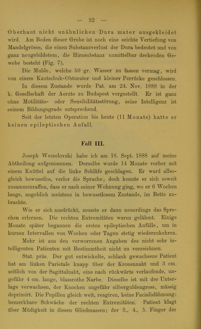 Oberhaut nicht unähnlichen Dura mater ausgekleidet wird. Am Boden dieser Grube ist noch eine seichte Vertiefung von Mandelgrösse, die einen Substanzverlust der Dura bedeutet und von ganz neugebildetem, die Hirnsubstanz unmittelbar deckenden Ge- webe besteht (Fig. 7). Die Mulde, welche 50 gr. Wasser zu fassen vermag, wird von einem Kautschuk-Obturator und kleiner Perrücke geschlossen. In diesem Zustande wurde Pat. am 24. Nov. 1888 in der k. Gesellschaft der Aerzte zu Budapest vorgestellt. Er ist ganz ohne Motilitäts- oder Sensibilitätsstörung, seine Intelligenz ist seinem Bildungsgrade entsprechend. Seit der letzten Operation bis heute (11 Monate) hatte er keinen epileptischen Anfall. Fall m. Joseph Weszelovski habe ich am 18. Sept. 1888 auf meine Abtheilung aufgenommen. Derselbe wurde 14 Monate vorher mit einem Knüttel auf die linke Schläfe geschlagen. Er ward allso- gleich bewusstlos, verlor die Sprache, doch konnte er sich soweit zusammenraffen, dass er nach seiner Wohnung ging, wo er 6 Wochen lange, angeblich meistens in bewusstlosem Zustande, im Bette zu- brachte. Wie er sich ausdrückt, musste er dann neuerdings das Spre- chen erlernen. Die rechten Extremitäten waren gelähmt. Einige Monate später begannen die ersten epileptischen Anfälle, um in kurzen Intervallen von Wochen oder Tagen stetig wiederzukehren. Mehr ist aus den verworrenen Angaben des nicht sehr in- telligenten Patienten mit Bestimmtheit nicht zu verzeichnen. Stat. präs. Der gut entwickelte, schlank gewachsene Patient hat am linken Parietale knapp über der Kronennaht und 3 cm. seitlich von der Sagittalnaht, eine nach rückwärts verlaufende, un- gefähr 4 cm. lange, blassrothe Narbe. Dieselbe ist mit der Unter- lage verwachsen, der Knochen ungefähr silberguldengross, mässig deprimirt. Die Pupillen gleich weit, reagiren, keine Facialislähmung: bemerkbare Schwäche der rechten Extremitäten. Patient klagt über Müdigkeit in diesen Gliedmassen; der 3., 4., 5. Finger der