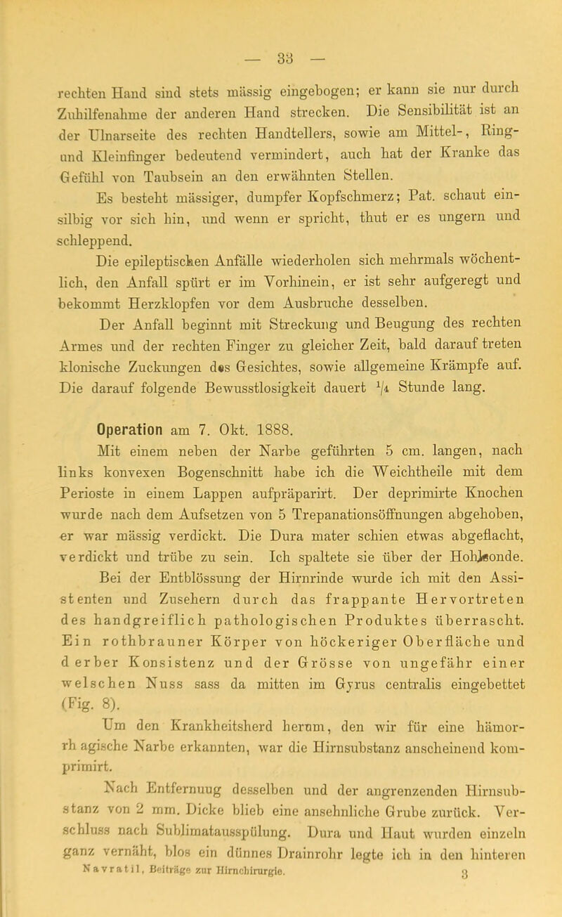 rechten Hand sind stets massig eingebogen; er kann sie nur durch Zuhilfenahme der anderen Hand strecken. Die Sensibilität ist an der Ulnarseite des rechten Handtellers, sowie am Mittel-, Ring- und Kleinfinger bedeutend vermindert, auch hat der Kranke das Gefühl von Taubsein an den erwähnten Stellen. Es besteht mässiger, dumpfer Kopfschmerz; Pat. schaut ein- silbig vor sich hin, und wenn er spricht, thut er es ungern und schleppend. Die epileptischen Anfälle wiederholen sich mehrmals wöchent- lich, den Anfall spürt er im Vorhinein, er ist sehr aufgeregt und bekommt Herzklopfen vor dem Ausbruche desselben. Der Anfall beginnt mit Streckung und Beugung des rechten Armes und der rechten Finger zu gleicher Zeit, bald darauf treten klonische Zuckungen d«s Gesichtes, sowie allgemeine Krämpfe auf. Die darauf folgende Bewusstlosigkeit dauert xji Stunde lang. Operation am 7. Okt. 1888. Mit einem neben der Narbe geführten 5 cm. langen, nach links konvexen Bogenschnitt habe ich die Weichtheile mit dem Perioste in einem Lappen aufpräparirt. Der deprimirte Knochen wurde nach dem Aufsetzen von 5 Trepanationsöffnungen abgehoben, er war mässig verdickt. Die Dura mater schien etwas abgeflacht, verdickt und trübe zu sein. Ich spaltete sie über der Hohjflonde. Bei der Entblössung der Hirnrinde wurde ich mit den Assi- stenten und Zusehern durch das frappante Hervortreten des handgreiflich pathologischen Produktes überrascht. Ein rothbrauner Körper von höckeriger Oberfläche und d erber Konsistenz und der Grösse von ungefähr einer welschen Nuss sass da mitten im Gyrus centralis eingebettet (Fig. 8). Um den Krankheitsherd herum, den wir für eine hämor- rh agische Narbe erkannten, war die Hirnsubstanz anscheinend koin- primirt. Nach Entfernuug desselben und der angrenzenden Hirnsub- stanz von 2 mm. Dicke blieb eine ansehnliche Grube zurück. Ver- schluss nach Sublimatausspülung. Dura und Haut wurden einzeln ganz vernäht, blos ein dünnes Drainrohr legte ich in den hinteren N a v r a t i 1, Beitrüge zur Himcliirnrgie. 3