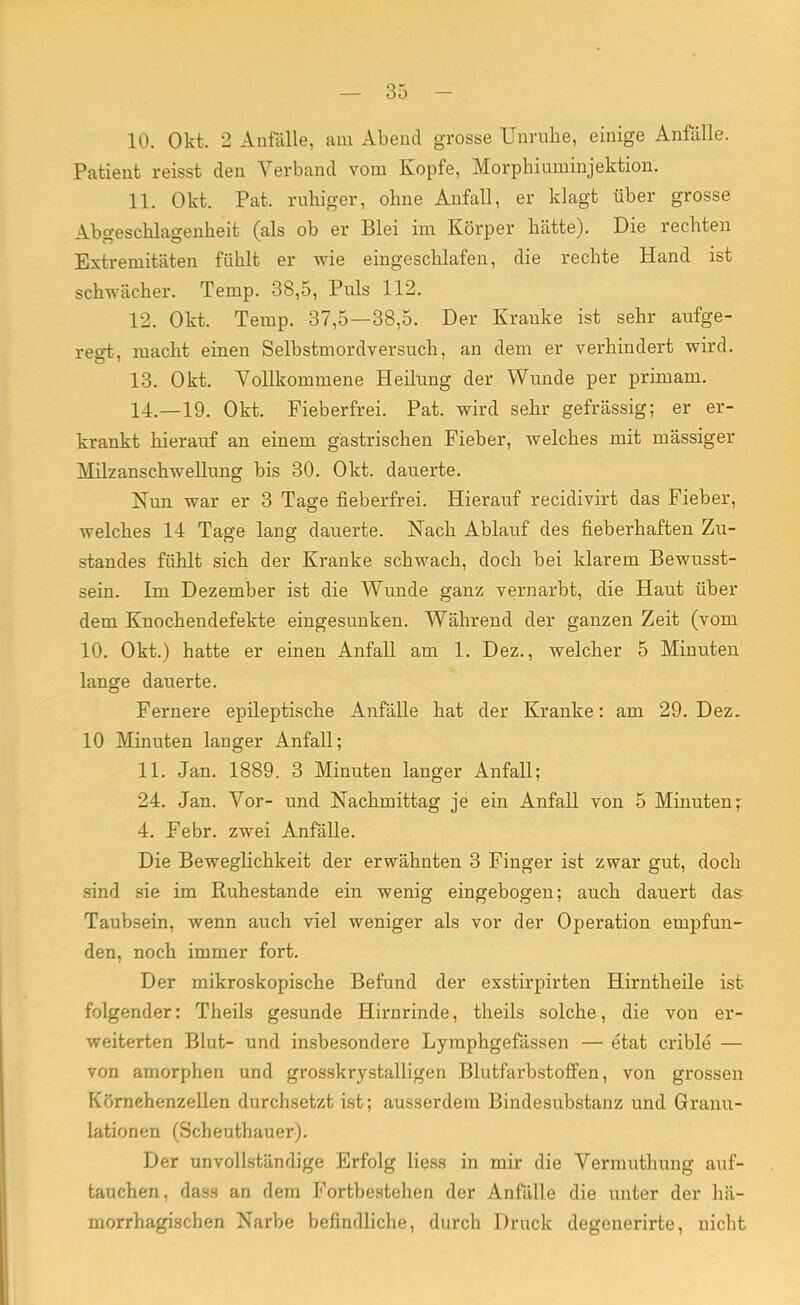 10. Okt. 2 Anfälle, am Abend grosse Unruhe, einige Anfalle. Patient reisst den Verband vom Kopfe, Morphiuminjektion. 11. Okt. Pat. ruhiger, ohne Anfall, er klagt über grosse Abgeschlagenheit (als ob er Blei im Körper hätte). Die rechten Extremitäten fühlt er wie eingeschlafen, die rechte Hand ist schwächer. Temp. 38,5, Puls 112. 12. Okt. Temp. 37,5—38,5. Der Kranke ist sehr aufge- regt, macht einen Selbstmordversuch, an dem er verhindert wird. 13. Okt. Vollkommene Heilung der Wunde per primam. 14. —19. Okt. Fieberfrei. Pat. wird sehr gefrässig; er er- krankt hierauf an einem gastrischen Fieber, welches mit massiger Milzanschwellung bis 30. Okt. dauerte. Nun war er 3 Tage fieberfrei. Hierauf recidivirt das Fieber, welches 14 Tage lang dauerte. Nach Ablauf des fieberhaften Zu- standes fühlt sich der Kranke schwach, doch bei klarem Bewusst- sein. Im Dezember ist die Wunde ganz vernarbt, die Haut über dem Knochendefekte eingesunken. Während der ganzen Zeit (vom 10. Okt.) hatte er einen Anfall am 1. Dez., welcher 5 Minuten lange dauerte. Fernere epileptische Anfälle hat der Kranke: am 29. Dez. 10 Minuten langer Anfall; 11. Jan. 1889. 3 Minuten langer Anfall; 24. Jan. Vor- und Nachmittag je ein Anfall von 5 Minuten; 4. Febr. zwei Anfälle. Die Beweglichkeit der erwähnten 3 Finger ist zwar gut, doch sind sie im Ruhestande ein wenig eingebogen; auch dauert das Taubsein, wenn auch viel weniger als vor der Operation empfun- den, noch immer fort. Der mikroskopische Befund der exstirpirten Hirntheile ist folgender: Theils gesunde Hirnrinde, theils solche, die von er- weiterten Blut- und insbesondere Lyraphgefässen — etat crible — von amorphen und grosskrystalligen Blutfarbstoffen, von grossen Kürnehenzellen durchsetzt ist; ausserdem Bindesubstanz und Granu- lationen (Scheuthauer). Der unvollständige Erfolg liess in mir die Vermuthung auf- tauchen, dass an dem Fortbestehen der Anfälle die unter der hä- morrhagischen Narbe befindliche, durch Druck degenerirte, nicht