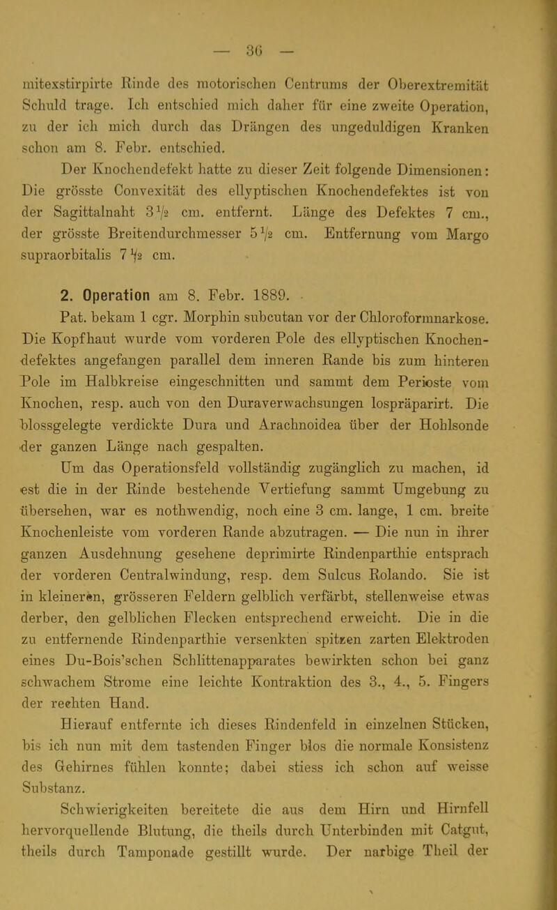 — 30 — mitexstirpirte Rinde des motorischen Centrums der Oberextremität Schuld trage. Ich entschied mich daher für eine zweite Operation, zu der ich mich durch das Drängen des ungeduldigen Kranken schon am 8. Febr. entschied. Der Knochendefekt hatte zu dieser Zeit folgende Dimensionen: Die grösste Convexität des ellyptischen Knochendefektes ist von der Sagittalnaht 3x/2 cm. entfernt. Länge des Defektes 7 cm., der grösste Breitendurchmesser 5*/2 cm. Entfernung vom Margo supraorbitalis 7^2 cm. 2. Operation am 8. Febr. 1889. Pat. bekam 1 cgr. Morphin subcutan vor der Chloroformnarkose. Die Kopfhaut wurde vom vorderen Pole des ellyptischen Knochen- defektes angefangen parallel dem inneren Rande bis zum hinteren Pole im Halbkreise eingeschnitten und sammt dem Perioste vom Knochen, resp. auch von den Duraverwachsungen lospräparirt. Die blossgelegte verdickte Dura und Arachnoidea über der Hohlsonde ■der ganzen Länge nach gespalten. Um das Operationsfeld vollständig zugänglich zu machen, id est die in der Rinde bestehende Vertiefung sammt Umgebung zu übersehen, war es nothwendig, noch eine 3 cm. lange, 1 cm. breite Knochenleiste vom vorderen Rande abzutragen. — Die nun in ihrer ganzen Ausdehnung gesehene deprimirte Rindenparthie entsprach der vorderen Centraiwindung, resp. dem Sulcus Rolando. Sie ist in kleineren, grösseren Feldern gelblich verfärbt, stellenweise etwas derber, den gelblichen Flecken entsprechend erweicht. Die in die zu entfernende Rindenparthie versenkten spitzen zarten Elektroden eines Du-Bois'schen Schlittenapparates bewirkten schon bei ganz schwachem Strome eine leichte Kontraktion des 3., 4., 5. Fingers der reehten Hand. Hierauf entfernte ich dieses Rindenfeld in einzelnen Stücken, bis ich nun mit dem tastenden Finger blos die normale Konsistenz des Gehirnes fühlen konnte; dabei stiess ich schon auf weisse Substanz. Schwierigkeiten bereitete die aus dem Hirn und Hirnfell hervorquellende Blutung, die theils durch Unterbinden mit Catgut, theils durch Tamponade gestillt wurde. Der narbige Theil der