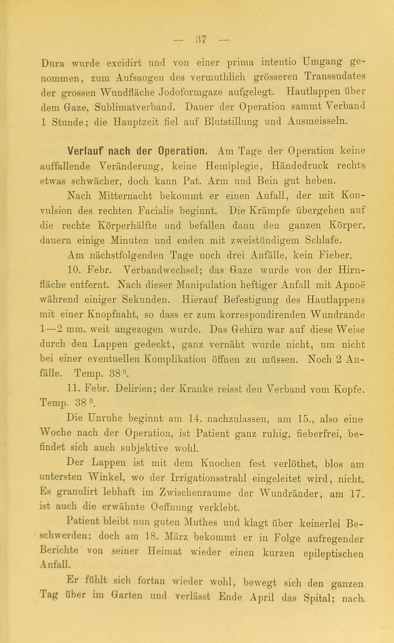 Dura wurde excidirt und von einer prima intentio Umgang ge- nommen, zum Aufsangen des vermuthlich grösseren Transsudates der grossen Wundfläche Jodoformgaze aufgelegt. Hautlappen über dem Gaze, Sublimatverband. Dauer der Operation sammt Verband 1 Stunde; die Hauptzeit fiel auf Blutstillung und Ausmeissein. Verlauf nach der Operation. Am Tage der Operation keine auffallende Veränderung, keine Hemiplegie, Händedruck reclits etwas schwächer, doch kann Pat. Arm und Bein gut heben. Nach Mitternacht bekommt er einen Anfall, der mit Kon- vulsion des rechten Facialis beginnt. Die Krämpfe übergehen auf die rechte Körperhälfte und befallen dann den ganzen Körper, dauern einige Minuten und enden mit zweistündigem Schlafe. Am nächstfolgenden Tage noch drei Anfälle, kein Fieber. 10. Febr. Verbandwechsel; das Gaze wurde von der Hirn- fläche entfernt. Nach dieser Manipulation heftiger Anfall mit Apnoe während einiger Sekunden. Hierauf Befestigung des Hautlappens mit einer Knopfnaht, so dass er zum korrespondirenden Wundrande 1 — 2 mm. weit angezogen wurde. Das Gehirn war auf diese Weise durch den Lappen gedeckt, ganz vernäht wurde nicht, um nicht bei einer eventuellen. Komplikation öffnen zu müssen. Noch 2 An- fälle. Temp. 38°. 11. Febr. Delirien; der Kranke reisst den Verband vom Kopfe. Temp. 38°. Die Unruhe beginnt am 14. nachzulassen, am 15., also eine Woche nach der Operation, ist Patient ganz ruhig, fieberfrei, be- findet sich auch subjektive wohl. Der Lappen ist mit dem Knochen fest verlöthet, blos am untersten Winkel, wo der Irrigationsstrahl eingeleitet wird, nicht. Es granulirt lebhaft im Zwischenräume der Wundränder, am 17. ist auch die erwähnte Oeffnung verklebt. Patient bleibt nun guten Muthes und klagt über keinerlei Be- schwerden; doch am 18. März bekommt er in Folge aufregender Berichte von seiner Heimat wieder einen kurzen epileptischen Anfall. Er fühlt sich fortan wieder wohl, bewegt sich den ganzen Tag über im Garten und verlässt Ende April das Spital; nach,
