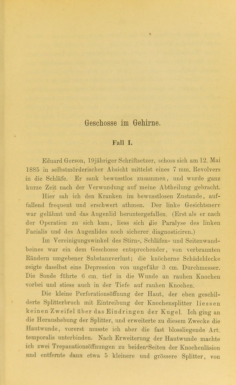 » Geschosse im Gehirne. Fall I. Eduard Gerson, 19jähriger Schriftsetzer, schoss sich am 12. Mai 1885 in selbstmörderischer Absicht mittelst eines 7 mm. Revolvers in die Schläfe. Er sank bewusstlos zusammen, und wurde ganz kurze Zeit nach der Verwundung auf meine Abtheilung gebracht. Hier sah ich den Kranken im bewusstlosen Zustande, auf- fallend frequent und erschwert athmen. Der linke Gesichtsnerv war gelähmt und das Augenlid heruntergefallen. (Erst als er nach der Operation zu sich kam, Hess sich die Paralyse des linken Facialis und des Augenlides noch sicherer diagnosticiren.) Im Vereinigungswinkel des Stirn-, Schläfen- und Seitenwand- beines war ein dem Geschosse entsprechender, von verbrannten Rändern umgebener Substanzverlust; die knöcherne Schädeldecke zeigte daselbst eine Depression von ungefähr 3 cm. Durchmesser. Die Sonde führte 6 cm. tief in die Wunde an rauhen Knochen vorbei und stiess auch in der Tiefe auf rauhen Knochen. Die kleine Perforationsöffnung der Haut, der eben geschil- derte Splitterbruch mit Eintreibung der Knochensplitter Hessen keinen Zweifel über das Eindringen der Kugel. Ich ging an die Heraushebung der Splitter, und erweiterte zu diesem Zwecke die Hautwunde, vorerst musste ich aber die fast blossliegende Art. temporalis unterbinden. Nach Erweiterung der Hautwunde machte ich zwei Trepanationsöffnungen zu beiden'Seiten der Knochenläsion und entfernte dann etwa 5 kleinere und grössere Splitter, von